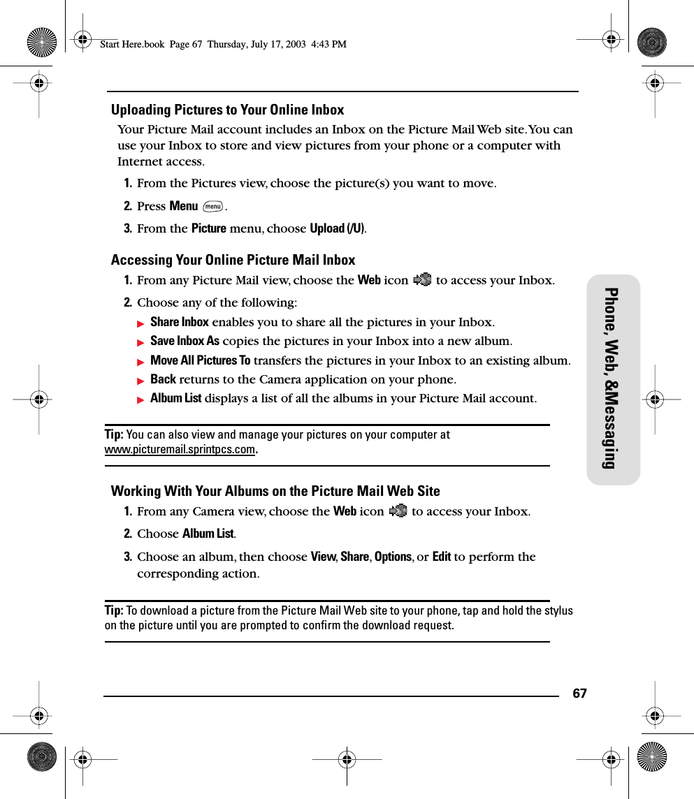67Phone, Web, &amp;MessagingUploading Pictures to Your Online InboxYour Picture Mail account includes an Inbox on the Picture Mail Web site. You can use your Inbox to store and view pictures from your phone or a computer with Internet access. 1. From the Pictures view, choose the picture(s) you want to move. 2. Press Menu .3. From the Picture menu, choose Upload (/U).Accessing Your Online Picture Mail Inbox1. From any Picture Mail view, choose the Web icon   to access your Inbox.2. Choose any of the following:Share Inbox enables you to share all the pictures in your Inbox.Save Inbox As copies the pictures in your Inbox into a new album.Move All Pictures To transfers the pictures in your Inbox to an existing album.Back returns to the Camera application on your phone.Album List displays a list of all the albums in your Picture Mail account.Tip: You can also view and manage your pictures on your computer at www.picturemail.sprintpcs.com.Working With Your Albums on the Picture Mail Web Site1. From any Camera view, choose the Web icon   to access your Inbox.2. Choose Album List.3. Choose an album, then choose View,  Share, Options, or Edit to perform the corresponding action.Tip: To download a picture from the Picture Mail Web site to your phone, tap and hold the stylus on the picture until you are prompted to conﬁrm the download request.Start Here.book  Page 67  Thursday, July 17, 2003  4:43 PM