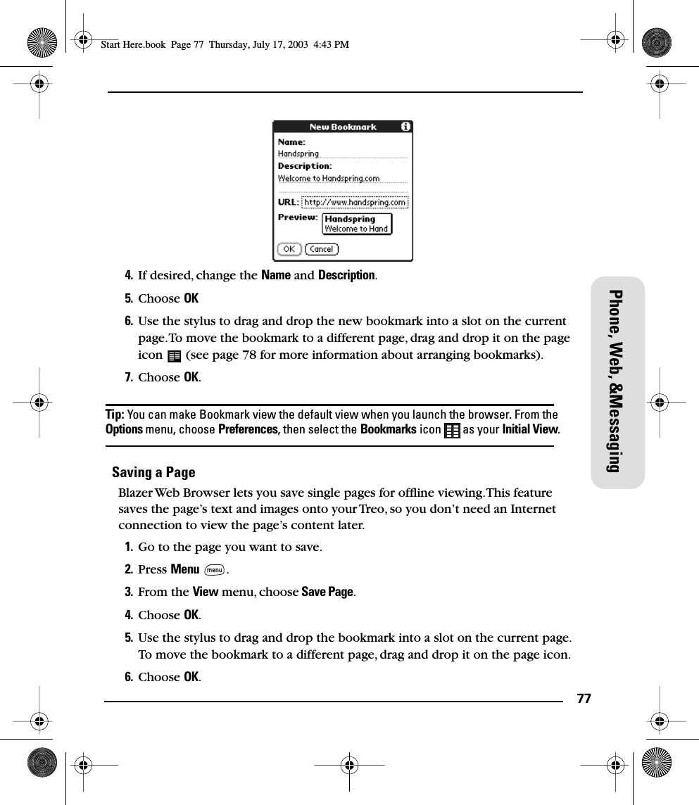 77Phone, Web, &amp;Messaging4. If desired, change the Name and Description.5. Choose OK6. Use the stylus to drag and drop the new bookmark into a slot on the current page. To move the bookmark to a different page, drag and drop it on the page icon   (see page 78 for more information about arranging bookmarks).7. Choose OK.Tip: You can make Bookmark view the default view when you launch the browser. From the Options menu, choose Preferences, then select the Bookmarks icon   as your Initial View.Saving a PageBlazer Web Browser lets you save single pages for ofﬂine viewing. This feature saves the page’s text and images onto your Treo, so you don’t need an Internet connection to view the page’s content later.1. Go to the page you want to save.2. Press Menu .3. From the View menu, choose Save Page.4. Choose OK.5. Use the stylus to drag and drop the bookmark into a slot on the current page. To move the bookmark to a different page, drag and drop it on the page icon.6. Choose OK.Start Here.book  Page 77  Thursday, July 17, 2003  4:43 PM