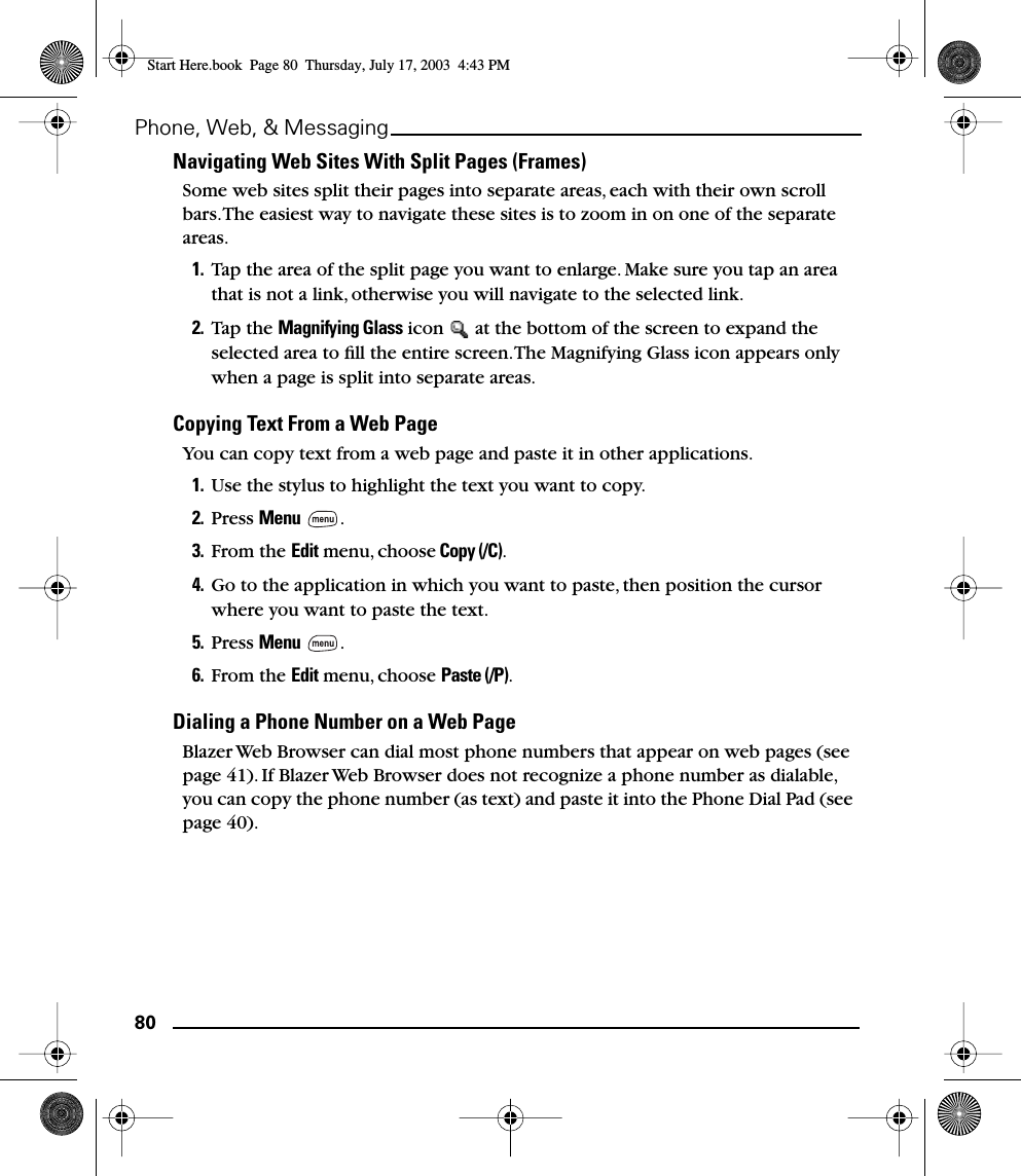 80Phone, Web, &amp; MessagingNavigating Web Sites With Split Pages (Frames)Some web sites split their pages into separate areas, each with their own scroll bars. The easiest way to navigate these sites is to zoom in on one of the separate areas.1. Tap the area of the split page you want to enlarge. Make sure you tap an area that is not a link, otherwise you will navigate to the selected link.2. Tap the Magnifying Glass icon   at the bottom of the screen to expand the selected area to ﬁll the entire screen. The Magnifying Glass icon appears only when a page is split into separate areas.Copying Text From a Web PageYou can copy text from a web page and paste it in other applications. 1. Use the stylus to highlight the text you want to copy.2. Press Menu . 3. From the Edit menu, choose Copy (/C). 4. Go to the application in which you want to paste, then position the cursor where you want to paste the text.5. Press Menu .6. From the Edit menu, choose Paste (/P).Dialing a Phone Number on a Web PageBlazer Web Browser can dial most phone numbers that appear on web pages (see page 41). If Blazer Web Browser does not recognize a phone number as dialable, you can copy the phone number (as text) and paste it into the Phone Dial Pad (see page 40).Start Here.book  Page 80  Thursday, July 17, 2003  4:43 PM