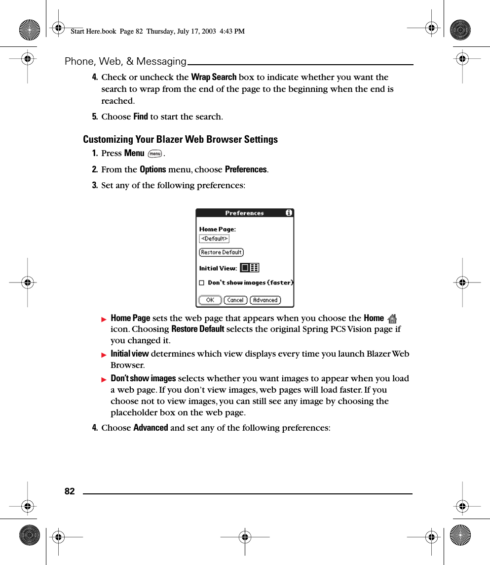 82Phone, Web, &amp; Messaging4. Check or uncheck the Wrap Search box to indicate whether you want the search to wrap from the end of the page to the beginning when the end is reached.5. Choose Find to start the search.Customizing Your Blazer Web Browser Settings1. Press Menu .2. From the Options menu, choose Preferences.3. Set any of the following preferences:Home Page sets the web page that appears when you choose the Home  icon. Choosing Restore Default selects the original Spring PCS Vision page if you changed it.Initial view determines which view displays every time you launch Blazer Web Browser.Don’t show images selects whether you want images to appear when you load a web page. If you don’t view images, web pages will load faster. If you choose not to view images, you can still see any image by choosing the placeholder box on the web page.4. Choose Advanced and set any of the following preferences:Start Here.book  Page 82  Thursday, July 17, 2003  4:43 PM