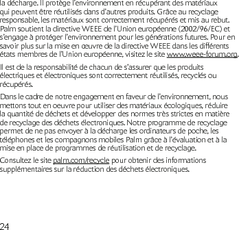 24la décharge. Il protège l’environnement en récupérant des matériaux qui peuvent être réutilisés dans d’autres produits. Grâce au recyclage responsable, les matériaux sont correctement récupérés et mis au rebut. Palm soutient la directive WEEE de l’Union européenne (2002/96/EC) et s’engage à protéger l’environnement pour les générations futures. Pour en savoir plus sur la mise en œuvre de la directive WEEE dans les différents états membres de l’Union européenne, visitez le site www.weee-forum.org.Il est de la responsabilité de chacun de s’assurer que les produits électriques et électroniques sont correctement réutilisés, recyclés ou récupérés.Dans le cadre de notre engagement en faveur de l’environnement, nous mettons tout en oeuvre pour utiliser des matériaux écologiques, réduire la quantité de déchets et développer des normes très strictes en matière de recyclage des déchets électroniques. Notre programme de recyclage permet de ne pas envoyer à la décharge les ordinateurs de poche, les téléphones et les compagnons mobiles Palm grâce à l’évaluation et à la mise en place de programmes de réutilisation et de recyclage. Consultez le site palm.com/recycle pour obtenir des informations supplémentaires sur la réduction des déchets électroniques. 