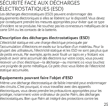 25SÉCURITÉ FACE AUX DÉCHARGES ÉLECTROSTATIQUES (ESD)Les décharges électrostatiques (ESD) peuvent endommager des équipements électroniques si elles se libèrent sur le dispositif. Vous devez par conséquent prendre les mesures appropriées pour éviter que ce type d’incident ne se produise. Ne touchez pas les connecteurs métalliques de la carte SIM ou les contacts de la batterie.Description des décharges électrostatiques (ESD)L’électricité statique est une charge électrique provoquée par l’accumulation d’électrons en excès sur la surface d’un matériau. Pour la plupart des utilisateurs, l’électricité statique et les ESD ne sont pas plus que de petits ennuis. Par exemple, après avoir foulé un tapis en y frottant vos pieds et avoir ainsi accumulé des électrons sur votre corps, vous pouvez recevoir un choc électrique—la décharge—au moment où vous touchez une poignée de porte métallique. Ce petit choc vous libère de l’électricité statique accumulée.Equipements pouvant faire l’objet d’ESDMême une décharge électrostatique de faible intensité peut endommager des circuits. C’est pourquoi, si vous travaillez avec des appareils électroniques, vous devez prendre les précautions appropriées pour les protéger, notamment votre ordinateur de poche Palm, des décharges électrostatiques. Bien que Palm ait intégré des protections contre les 