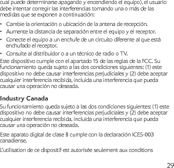 29cual puede determinarse apagando y encendiendo el equipo), el usuario debe intentar corregir las interferencias tomando una o más de las medidas que se exponen a continuación: Cambie la orientación o ubicación de la antena de recepción.•Aumente la distancia de separación entre el equipo y el receptor.•Conecte el equipo a un enchufe de un circuito diferente al que está • enchufado el receptor.Consulte al distribuidor o a un técnico de radio o TV.•Este dispositivo cumple con el apartado 15 de las reglas de la FCC. Su funcionamiento queda sujeto a las dos condiciones siguientes: (1) este dispositivo no debe causar interferencias perjudiciales y (2) debe aceptar cualquier interferencia recibida, incluida una interferencia que pueda causar una operación no deseada.Industry CanadaSu funcionamiento queda sujeto a las dos condiciones siguientes: (1) este dispositivo no debe causar interferencias perjudiciales y (2) debe aceptar cualquier interferencia recibida, incluida una interferencia que pueda causar una operación no deseada.Este aparato digital de clase B cumple con la declaración ICES-003 canadiense.L‘utilisation de ce dispositif est autorisée seulement aux conditions 