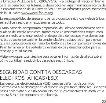 33la Directiva WEEE de la UE (2002/96/EC) y a proteger el medio ambiente para las generaciones futuras. Si desea obtener más información acerca de la implementación de la Directiva WEEE en los diferentes países miembros de la UE, visite www.weee-forum.org.La responsabilidad de asegurar que los productos eléctricos y electrónicos se reutilicen, reciclen y recuperen es de todos. Como parte del compromiso empresarial de Palm de concienciarse con el cuidado del medio ambiente, tratamos de utilizar materiales respetuosos con el medio ambiente, reducir el desperdicio de residuos y colaborar con nuestros socios de canal en la concienciación y colaboración para evitar que las computadoras de mano, los teléfonos y los compañeros móviles de Palm terminen en los vertederos, evaluándolos y desechándolos para su reciclaje y reutilización. Visite www.palm.com/recycle para obtener información detallada sobre cómo contribuir a reducir los desechos electrónicos.SEGURIDAD CONTRA DESCARGAS ELECTROSTÁTICAS (ESD)Las descargas electroestáticas (ESD) pueden dañar los dispositivos electrónicos si se descargan en el dispositivo; por tanto, debe seguir ciertos pasos para evitar que esto ocurra. No toque los conectores de metal de la tarjeta SIM ni los contactos de la batería.