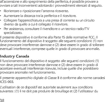 38all’accensione e allo spegnimento della periferica, è possibile provare a ovviare a tali inconvenienti adottando i provvedimenti elencati di seguito.Riorientare o riposizionare l’antenna ricevente.•Aumentare la distanza tra la periferica e il ricevitore.•Collegare l’apparecchiatura a una presa di corrente su un circuito • diverso da quello a cui è collegato il ricevitore.Per assistenza, consultare il rivenditore o un tecnico radio/TV • specializzato.Il presente dispositivo è conforme alla Parte 15 delle normative FCC. Il funzionamento del dispositivo è soggetto alle seguenti condizioni: (1) non deve provocare interferenze dannose e (2) deve essere in grado di tollerare eventuali interferenze, comprese quelle in grado di provocare anomalie.Industry CanadaIl funzionamento del dispositivo è soggetto alle seguenti condizioni: (1) non deve provocare interferenze dannose e (2) deve essere in grado di accettare eventuali interferenze ricevute, incluse quelle che potrebbero provocare anomalie nel funzionamento.Il presente apparecchio digitale di Classe B è conforme alle norme canadesi ICES-003.L‘utilisation de ce dispositif est autorisée seulement aux conditions suivantes : (1) il ne doit pas produire de brouillage et (2) l’utilisateur du 