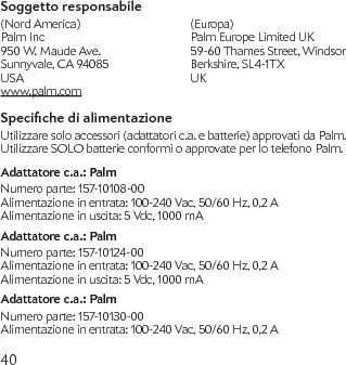 40Soggetto responsabile(Nord America)  (Europa) Palm Inc  Palm Europe Limited UK 950 W. Maude Ave.   59-60 Thames Street, Windsor Sunnyvale, CA 94085  Berkshire, SL4-1TX USA  UK   www.palm.comSpeciche di alimentazioneUtilizzare solo accessori (adattatori c.a. e batterie) approvati da Palm. Utilizzare SOLO batterie conformi o approvate per lo telefono Palm.Adattatore c.a.: PalmNumero parte: 157-10108-00Alimentazione in entrata: 100-240 Vac, 50/60 Hz, 0,2 AAlimentazione in uscita: 5 Vdc, 1000 mAAdattatore c.a.: PalmNumero parte: 157-10124-00Alimentazione in entrata: 100-240 Vac, 50/60 Hz, 0,2 AAlimentazione in uscita: 5 Vdc, 1000 mAAdattatore c.a.: PalmNumero parte: 157-10130-00Alimentazione in entrata: 100-240 Vac, 50/60 Hz, 0,2 A