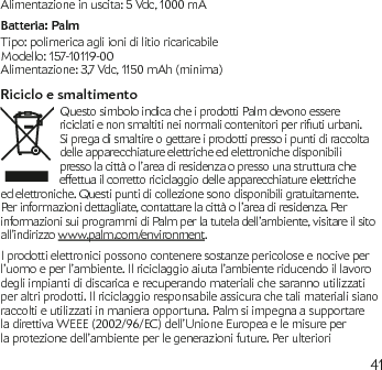 41Alimentazione in uscita: 5 Vdc, 1000 mABatteria: PalmTipo: polimerica agli ioni di litio ricaricabileModello: 157-10119-00Alimentazione: 3,7 Vdc, 1150 mAh (minima)Riciclo e smaltimentoQuesto simbolo indica che i prodotti Palm devono essere riciclatienonsmaltitineinormalicontenitoriperriutiurbani.Si prega di smaltire o gettare i prodotti presso i punti di raccolta delle apparecchiature elettriche ed elettroniche disponibili presso la città o l’area di residenza o presso una struttura che effettua il corretto riciclaggio delle apparecchiature elettriche ed elettroniche. Questi punti di collezione sono disponibili gratuitamente. Per informazioni dettagliate, contattare la città o l’area di residenza. Per informazioni sui programmi di Palm per la tutela dell’ambiente, visitare il sito all’indirizzo www.palm.com/environment. I prodotti elettronici possono contenere sostanze pericolose e nocive per l’uomo e per l’ambiente. Il riciclaggio aiuta l’ambiente riducendo il lavoro degli impianti di discarica e recuperando materiali che saranno utilizzati per altri prodotti. Il riciclaggio responsabile assicura che tali materiali siano raccolti e utilizzati in maniera opportuna. Palm si impegna a supportare la direttiva WEEE (2002/96/EC) dell’Unione Europea e le misure per la protezione dell’ambiente per le generazioni future. Per ulteriori 