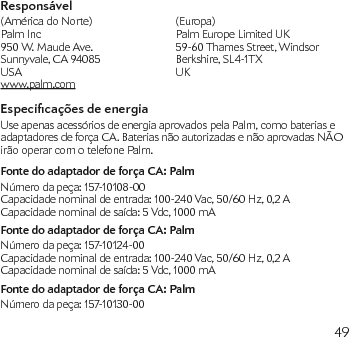 49Responsável(América do Norte)  (Europa)Palm Inc  Palm Europe Limited UK 950 W. Maude Ave.   59-60 Thames Street, Windsor Sunnyvale, CA 94085  Berkshire, SL4-1TX USA  UK   www.palm.comEspecicações de energiaUse apenas acessórios de energia aprovados pela Palm, como baterias e adaptadores de força CA. Baterias não autorizadas e não aprovadas NÃO irão operar com o telefone Palm.Fonte do adaptador de força CA: PalmNúmero da peça: 157-10108-00Capacidade nominal de entrada: 100-240 Vac, 50/60 Hz, 0,2 ACapacidade nominal de saída: 5 Vdc, 1000 mAFonte do adaptador de força CA: PalmNúmero da peça: 157-10124-00Capacidade nominal de entrada: 100-240 Vac, 50/60 Hz, 0,2 ACapacidade nominal de saída: 5 Vdc, 1000 mAFonte do adaptador de força CA: PalmNúmero da peça: 157-10130-00