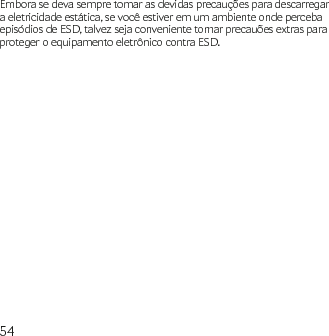 54Embora se deva sempre tomar as devidas precauções para descarregar a eletricidade estática, se você estiver em um ambiente onde perceba episódios de ESD, talvez seja conveniente tomar precauões extras para proteger o equipamento eletrônico contra ESD.