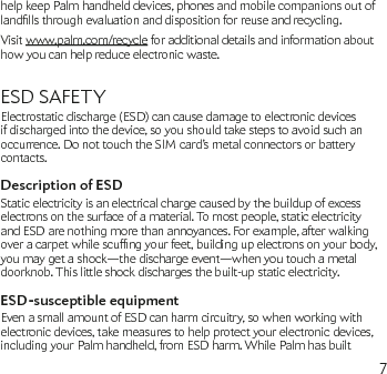 7help keep Palm handheld devices, phones and mobile companions out of landllsthroughevaluationanddispositionforreuseandrecycling.Visit www.palm.com/recycle for additional details and information about how you can help reduce electronic waste.ESD SAFETYElectrostatic discharge (ESD) can cause damage to electronic devices if discharged into the device, so you should take steps to avoid such an occurrence. Do not touch the SIM card’s metal connectors or battery contacts.Description of ESDStatic electricity is an electrical charge caused by the buildup of excess electrons on the surface of a material. To most people, static electricity and ESD are nothing more than annoyances. For example, after walking overacarpetwhilescufngyourfeet,buildingupelectronsonyourbody,you may get a shock—the discharge event—when you touch a metal doorknob. This little shock discharges the built-up static electricity.ESD-susceptible equipmentEven a small amount of ESD can harm circuitry, so when working with electronic devices, take measures to help protect your electronic devices, including your Palm handheld, from ESD harm. While Palm has built 