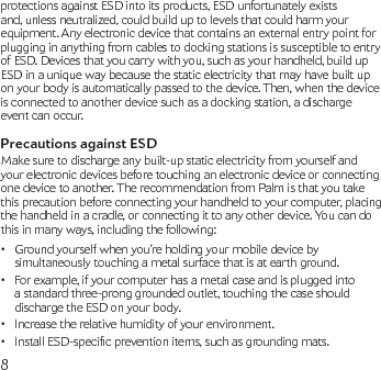 8protections against ESD into its products, ESD unfortunately exists and, unless neutralized, could build up to levels that could harm your equipment. Any electronic device that contains an external entry point for plugging in anything from cables to docking stations is susceptible to entry of ESD. Devices that you carry with you, such as your handheld, build up ESD in a unique way because the static electricity that may have built up on your body is automatically passed to the device. Then, when the device is connected to another device such as a docking station, a discharge event can occur.Precautions against ESDMake sure to discharge any built-up static electricity from yourself and your electronic devices before touching an electronic device or connecting one device to another. The recommendation from Palm is that you take this precaution before connecting your handheld to your computer, placing the handheld in a cradle, or connecting it to any other device. You can do this in many ways, including the following:Ground yourself when you’re holding your mobile device by • simultaneously touching a metal surface that is at earth ground.For example, if your computer has a metal case and is plugged into • a standard three-prong grounded outlet, touching the case should discharge the ESD on your body.Increase the relative humidity of your environment.•InstallESD-specicpreventionitems,suchasgroundingmats.•