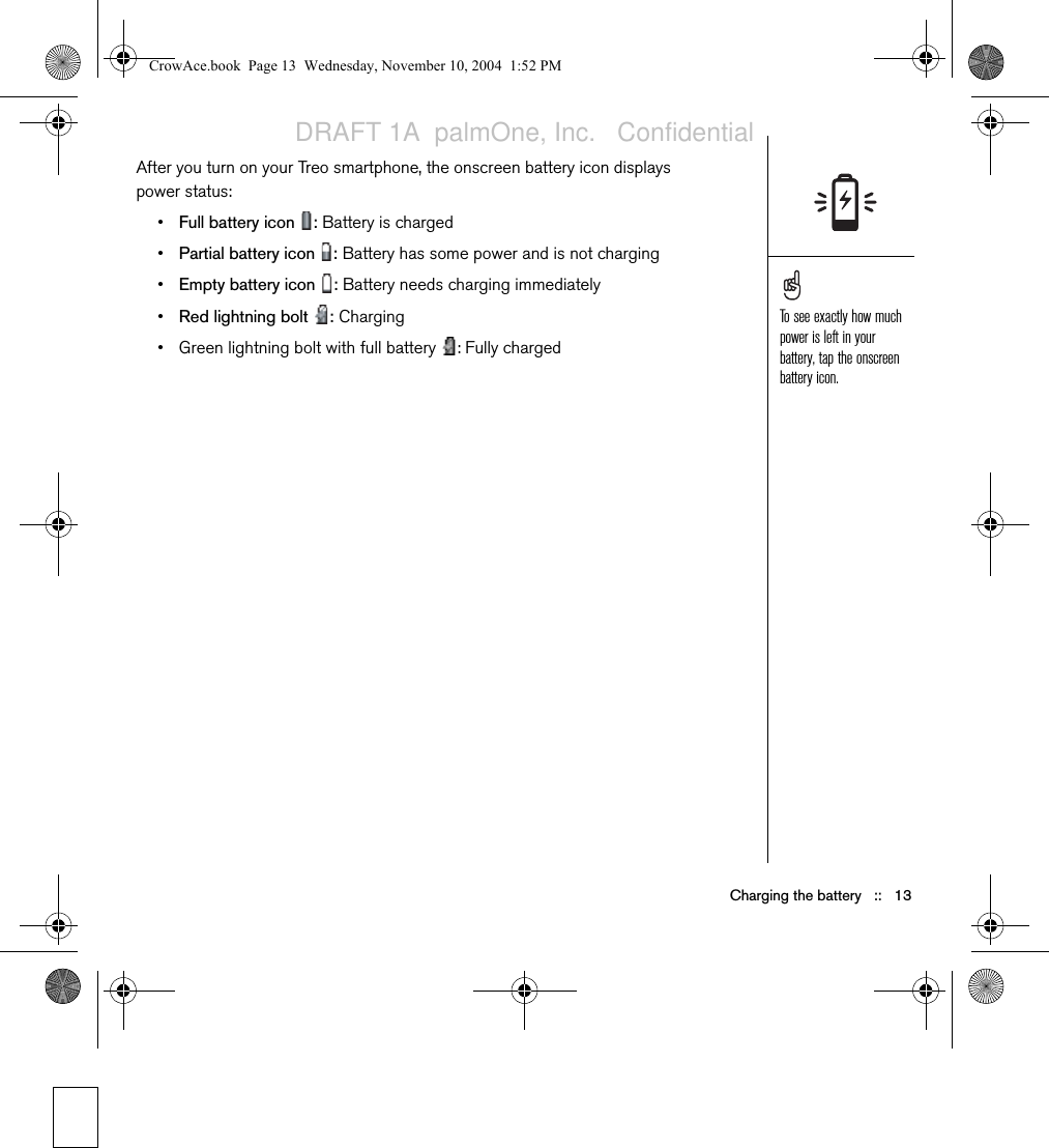 Charging the battery   ::   13After you turn on your Treo smartphone, the onscreen battery icon displays power status:•Full battery icon  : Battery is charged•Partial battery icon  : Battery has some power and is not charging•Empty battery icon  : Battery needs charging immediately•Red lightning bolt  : Charging• Green lightning bolt with full battery  : Fully chargedTo see exactly how much power is left in your battery, tap the onscreen battery icon.CrowAce.book  Page 13  Wednesday, November 10, 2004  1:52 PMDRAFT 1A  palmOne, Inc.   Confidential