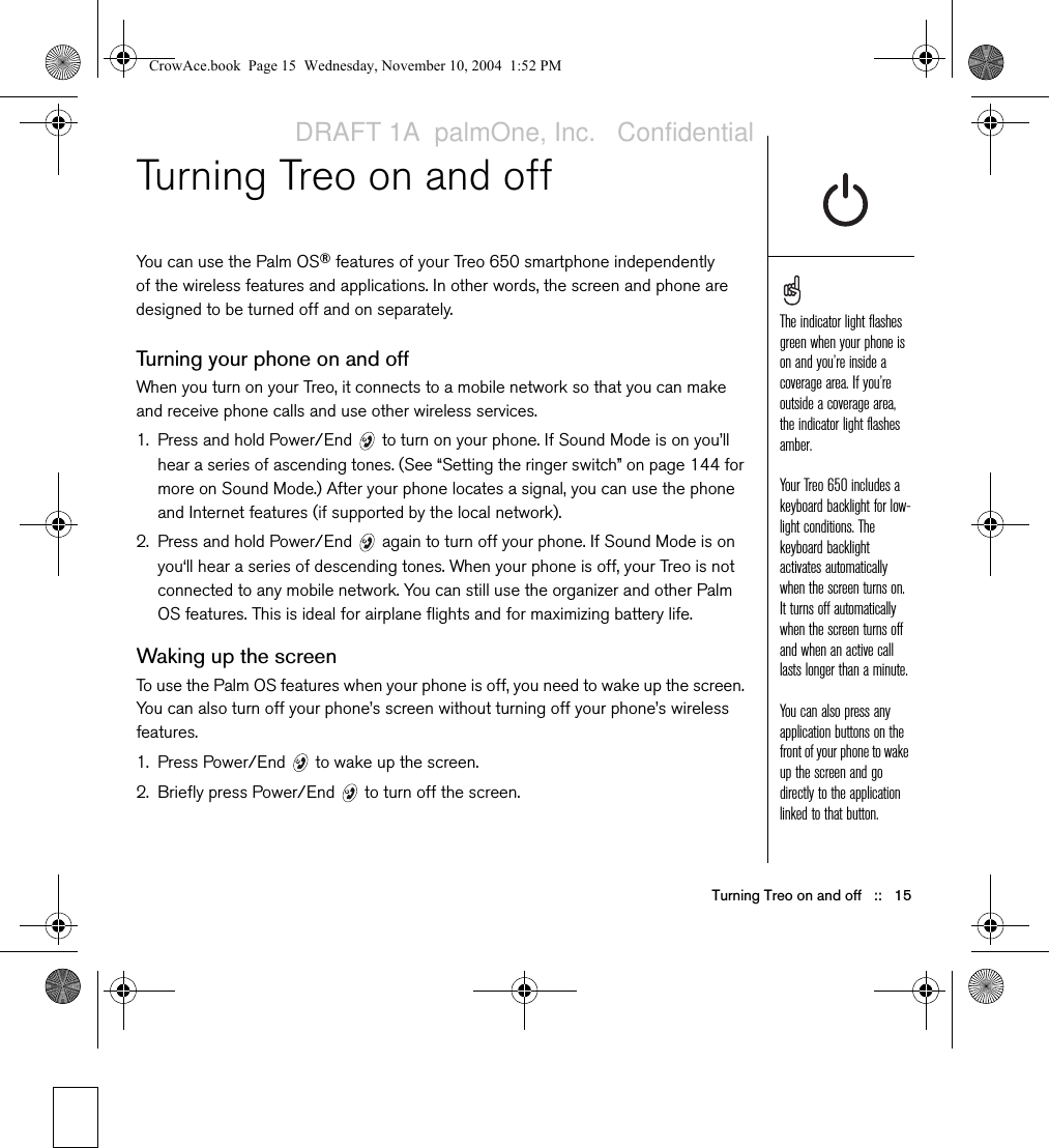 Turning Treo on and off   ::   15Turning Treo on and offYou can use the Palm OS® features of your Treo 650 smartphone independently of the wireless features and applications. In other words, the screen and phone are designed to be turned off and on separately.Turning your phone on and offWhen you turn on your Treo, it connects to a mobile network so that you can make and receive phone calls and use other wireless services. 1. Press and hold Power/End   to turn on your phone. If Sound Mode is on you’ll hear a series of ascending tones. (See “Setting the ringer switch” on page 144 for more on Sound Mode.) After your phone locates a signal, you can use the phone and Internet features (if supported by the local network).2. Press and hold Power/End   again to turn off your phone. If Sound Mode is on you‘ll hear a series of descending tones. When your phone is off, your Treo is not connected to any mobile network. You can still use the organizer and other Palm OS features. This is ideal for airplane flights and for maximizing battery life.Waking up the screenTo use the Palm OS features when your phone is off, you need to wake up the screen. You can also turn off your phone’s screen without turning off your phone’s wireless features.1. Press Power/End   to wake up the screen. 2. Briefly press Power/End   to turn off the screen.The indicator light flashes green when your phone is on and you’re inside a coverage area. If you’re outside a coverage area, the indicator light flashes amber.Your Treo 650 includes a keyboard backlight for low-light conditions. The keyboard backlight activates automatically when the screen turns on. It turns off automatically when the screen turns off and when an active call lasts longer than a minute.You can also press any  application buttons on the front of your phone to wake up the screen and go directly to the application linked to that button.CrowAce.book  Page 15  Wednesday, November 10, 2004  1:52 PMDRAFT 1A  palmOne, Inc.   Confidential