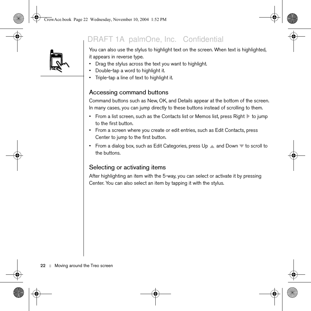22   ::   Moving around the Treo screenYou can also use the stylus to highlight text on the screen. When text is highlighted, it appears in reverse type.• Drag the stylus across the text you want to highlight.• Double-tap a word to highlight it.• Triple-tap a line of text to highlight it.Accessing command buttonsCommand buttons such as New, OK, and Details appear at the bottom of the screen. In many cases, you can jump directly to these buttons instead of scrolling to them.• From a list screen, such as the Contacts list or Memos list, press Right   to jump to the first button.• From a screen where you create or edit entries, such as Edit Contacts, press Center to jump to the first button.• From a dialog box, such as Edit Categories, press Up   and Down   to scroll to the buttons.Selecting or activating itemsAfter highlighting an item with the 5-way, you can select or activate it by pressing Center. You can also select an item by tapping it with the stylus.CrowAce.book  Page 22  Wednesday, November 10, 2004  1:52 PMDRAFT 1A  palmOne, Inc.   Confidential