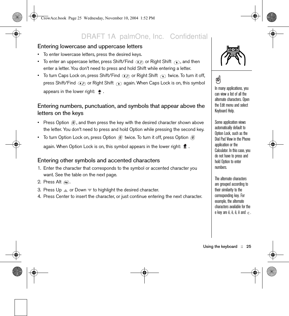 Using the keyboard   ::   25Entering lowercase and uppercase letters• To enter lowercase letters, press the desired keys. • To enter an uppercase letter, press Shift/Find   or Right Shift  , and then enter a letter. You don’t need to press and hold Shift while entering a letter.• To turn Caps Lock on, press Shift/Find   or Right Shift   twice. To turn it off, press Shift/Find   or Right Shift   again. When Caps Lock is on, this symbol appears in the lower right:  .Entering numbers, punctuation, and symbols that appear above the letters on the keys • Press Option  , and then press the key with the desired character shown above the letter. You don’t need to press and hold Option while pressing the second key.• To turn Option Lock on, press Option   twice. To turn it off, press Option   again. When Option Lock is on, this symbol appears in the lower right:  .Entering other symbols and accented characters1. Enter the character that corresponds to the symbol or accented character you want. See the table on the next page.2. Press Alt  .3. Press Up   or Down   to highlight the desired character.4. Press Center to insert the character, or just continue entering the next character.In many applications, you can view a list of all the alternate characters. Open the Edit menu and select Keyboard Help. Some application views automatically default to Option Lock, such as the Dial Pad View in the Phone application or the Calculator. In this case, you do not have to press and hold Option to enter numbers.The alternate characters are grouped according to their similarity to the corresponding key. For example, the alternate characters available for the e key are é, è, ë, ê and  .CrowAce.book  Page 25  Wednesday, November 10, 2004  1:52 PMDRAFT 1A  palmOne, Inc.   Confidential