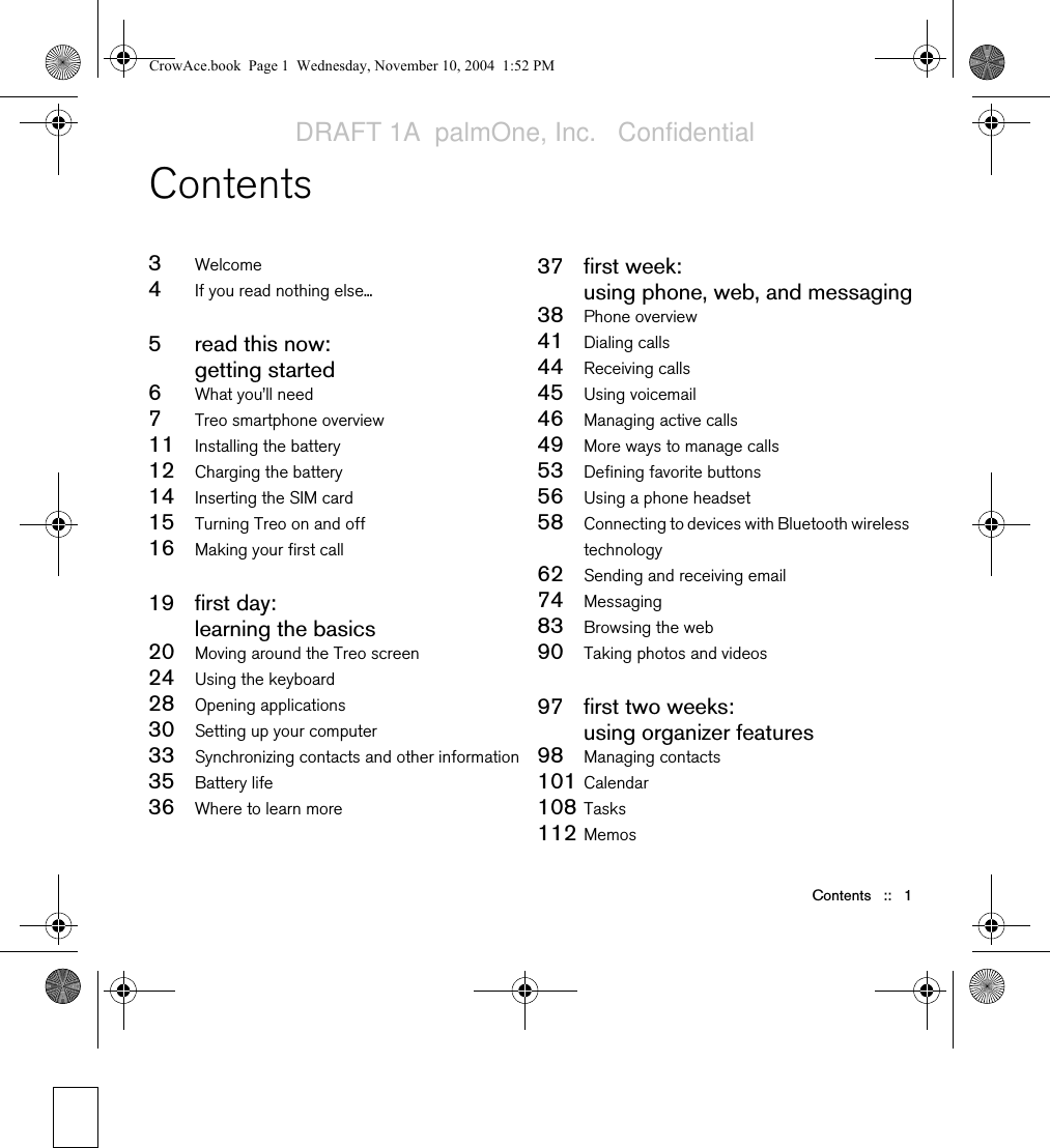 Contents   ::   1Contents3Welcome4If you read nothing else...5read this now:getting started6What you’ll need7Treo smartphone overview11 Installing the battery12 Charging the battery14 Inserting the SIM card15 Turning Treo on and off16 Making your first call19 first day: learning the basics20 Moving around the Treo screen24 Using the keyboard28 Opening applications30 Setting up your computer33 Synchronizing contacts and other information35 Battery life36 Where to learn more37 first week: using phone, web, and messaging38 Phone overview41 Dialing calls44 Receiving calls45 Using voicemail46 Managing active calls49 More ways to manage calls53 Defining favorite buttons56 Using a phone headset58 Connecting to devices with Bluetooth wireless technology62 Sending and receiving email74 Messaging83 Browsing the web90 Taking photos and videos97 first two weeks:using organizer features98 Managing contacts101 Calendar108 Tasks 112 MemosCrowAce.book  Page 1  Wednesday, November 10, 2004  1:52 PMDRAFT 1A  palmOne, Inc.   Confidential