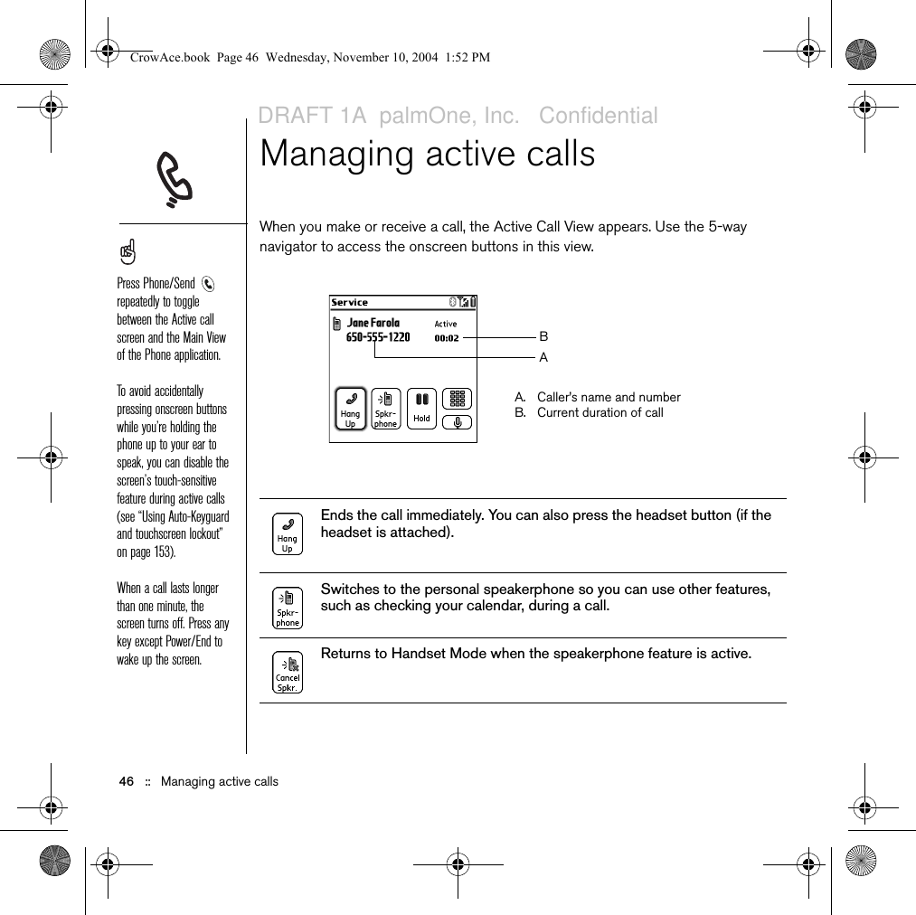 46   ::   Managing active callsManaging active callsWhen you make or receive a call, the Active Call View appears. Use the 5-way navigator to access the onscreen buttons in this view. Ends the call immediately. You can also press the headset button (if the headset is attached).Switches to the personal speakerphone so you can use other features, such as checking your calendar, during a call. Returns to Handset Mode when the speakerphone feature is active. Press Phone/Send  repeatedly to toggle between the Active call screen and the Main View of the Phone application.To avoid accidentally pressing onscreen buttons while you’re holding the phone up to your ear to speak, you can disable the screen’s touch-sensitive feature during active calls (see “Using Auto-Keyguard and touchscreen lockout” on page 153).When a call lasts longer than one minute, the screen turns off. Press any key except Power/End to wake up the screen.A. Caller’s name and numberB. Current duration of callBACrowAce.book  Page 46  Wednesday, November 10, 2004  1:52 PMDRAFT 1A  palmOne, Inc.   Confidential