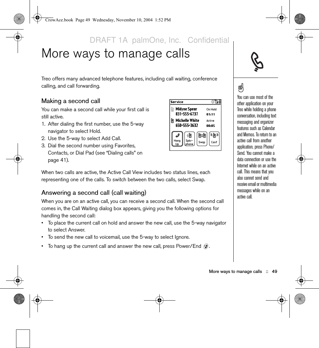 More ways to manage calls   ::   49More ways to manage callsTreo offers many advanced telephone features, including call waiting, conference calling, and call forwarding. Making a second callYou can make a second call while your first call is still active.1. After dialing the first number, use the 5-way navigator to select Hold.2. Use the 5-way to select Add Call.3. Dial the second number using Favorites, Contacts, or Dial Pad (see “Dialing calls” on page 41).When two calls are active, the Active Call View includes two status lines, each representing one of the calls. To switch between the two calls, select Swap.Answering a second call (call waiting)When you are on an active call, you can receive a second call. When the second call comes in, the Call Waiting dialog box appears, giving you the following options for handling the second call:• To place the current call on hold and answer the new call, use the 5-way navigator to select Answer.• To send the new call to voicemail, use the 5-way to select Ignore.• To hang up the current call and answer the new call, press Power/End  .You can use most of the other application on your Treo while holding a phone conversation, including text messaging and organizer features such as Calendar and Memos. To return to an active call from another application, press Phone/Send. You cannot make a data connection or use the Internet while on an active call. This means that you also cannot send and receive email or multimedia messages while on an active call. CrowAce.book  Page 49  Wednesday, November 10, 2004  1:52 PMDRAFT 1A  palmOne, Inc.   Confidential