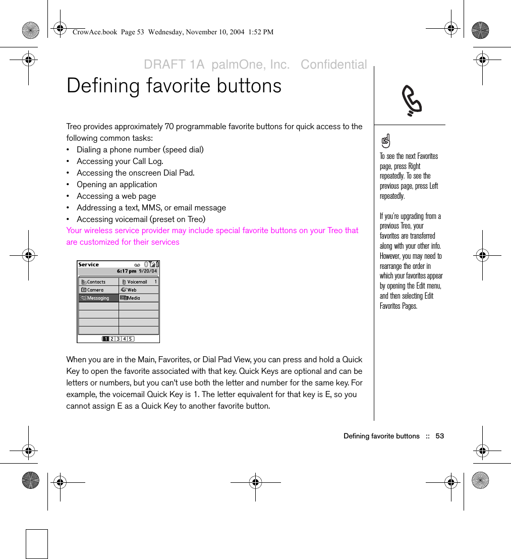 Defining favorite buttons   ::   53Defining favorite buttonsTreo provides approximately 70 programmable favorite buttons for quick access to the following common tasks:• Dialing a phone number (speed dial)• Accessing your Call Log.• Accessing the onscreen Dial Pad.• Opening an application• Accessing a web page• Addressing a text, MMS, or email message• Accessing voicemail (preset on Treo)Your wireless service provider may include special favorite buttons on your Treo that are customized for their servicesWhen you are in the Main, Favorites, or Dial Pad View, you can press and hold a Quick Key to open the favorite associated with that key. Quick Keys are optional and can be letters or numbers, but you can’t use both the letter and number for the same key. For example, the voicemail Quick Key is 1. The letter equivalent for that key is E, so you cannot assign E as a Quick Key to another favorite button.To see the next Favorites page, press Right repeatedly. To see the previous page, press Left repeatedly.If you’re upgrading from a previous Treo, your favorites are transferred along with your other info. However, you may need to rearrange the order in which your favorites appear by opening the Edit menu, and then selecting Edit Favorites Pages.CrowAce.book  Page 53  Wednesday, November 10, 2004  1:52 PMDRAFT 1A  palmOne, Inc.   Confidential