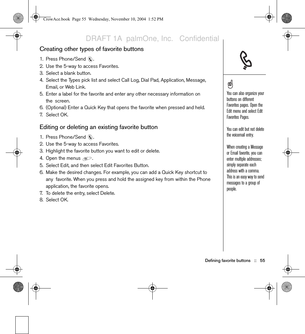 Defining favorite buttons   ::   55Creating other types of favorite buttons1. Press Phone/Send  .2. Use the 5-way to access Favorites. 3. Select a blank button.4. Select the Types pick list and select Call Log, Dial Pad, Application, Message, Email, or Web Link.5. Enter a label for the favorite and enter any other necessary information on the screen.6. (Optional) Enter a Quick Key that opens the favorite when pressed and held.7. Select O K .Editing or deleting an existing favorite button1. Press Phone/Send  .2. Use the 5-way to access Favorites.3. Highlight the favorite button you want to edit or delete.4. Open the menus  .5. Select Edit, and then select Edit Favorites Button.6. Make the desired changes. For example, you can add a Quick Key shortcut to any favorite. When you press and hold the assigned key from within the Phone application, the favorite opens.7. To delete the entry, select Delete.8. Select OK. You can also organize your buttons on different Favorites pages. Open the Edit menu and select Edit Favorites Pages.You can edit but not delete the voicemail entry. When creating a Message or Email favorite, you can enter multiple addresses; simply separate each address with a comma. This is an easy way to send messages to a group of people.CrowAce.book  Page 55  Wednesday, November 10, 2004  1:52 PMDRAFT 1A  palmOne, Inc.   Confidential