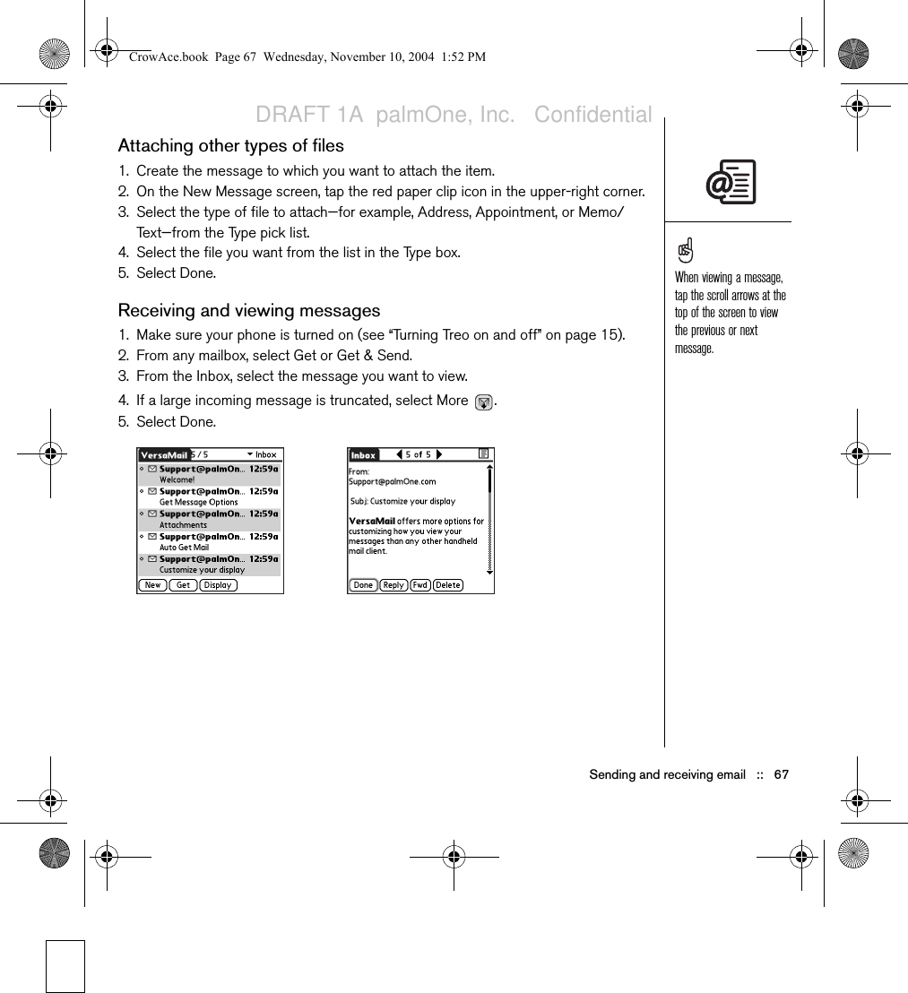 66   ::   Sending and receiving emailAttaching photos and videos 1. Create the message to which you want to attach the photo or video.2. On the New Message screen, tap the red paper clip icon   in the upper-right corner.3. Select Photo/Video from the Type pick list.4. On the Select Media screen, select the Album pick list to go to the album containing the photo or video you want, and then check the box to the left of the photo or video.5. Select Done.Attaching ringtones1. Create the message to which you want to attach the ringtone.2. On the New Message screen, tap the red paper clip icon   in the upper-right corner.3. Select Sounds from the Type pick list.4. Select the ringtone you want, and then select Insert. 5. Select Done.Attaching Word, Excel, and PowerPoint files1. Create the message to which you want to attach the item.2. On the New Message screen, tap the red paper clip icon in the upper-right corner.3. Select Documents from the Type pick list.4. Select the file you want on the Documents screen. 5. Select Done.Repeat steps 3 and 4 to attach more than one file to a message. To remove an attachment, select the file in the Attachments box, and then select Delete.Ringtones that are copy protected appear in the Sounds application with a lock icon. These ringtones can be used on your phone only and cannot be sent as attachments.CrowAce.book  Page 66  Wednesday, November 10, 2004  1:52 PMDRAFT 1A  palmOne, Inc.   Confidential