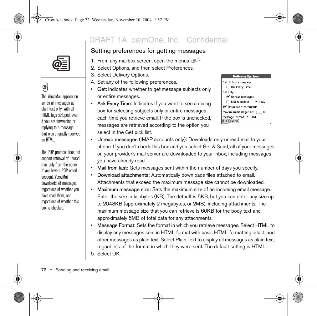 Sending and receiving email   ::   71Scheduling Auto SyncYou can set up VersaMail to automatically download new email messages to your phone with the Auto Sync feature.1. Open the menus  .2. Select Options, and then select Preferences.3. Select Auto Sync.4. Check the Sync automatically box.5. Select the Every pick list and select the time interval, from 15 minutes to 12 hours. Note that if you set a more frequent interval, you may need to recharge your phone’s battery more often.6. Select the Start and End Time boxes, and then select the hour, the minute, and AM or PM to enter the time for the first and last Auto Sync to take place. Select OK.7. Select the days you want the schedule to be active. You can choose any number of days, but you can set up only one schedule for each email account.8. Select OK, and then select Get Mail.Selecting alert tonesWhen you schedule Auto Sync for a given account, you can choose a sound—such as a bird, a phone, or an alarm—to let you know when new email arrives.1. From any mailbox screen, open the menus  .2. Select Options, and then select Preferences.3. Select Auto Sync. 4. Select Alerts.5. Check the Notify me of new mail box.6. Select the Notify Sound pick list, and then select a sound. Your Treo plays a brief demo of the sound.7. Select O K .You should perform a manual get mail after setting up a scheduled Auto Sync. Then, only new messages are retrieved during Auto Sync.To receive notifications of successful Auto Sync retrievals only, uncheck the Notify me of auto sync failures box. Leave the box checked if you want to receive notifications of both successful and failed Auto Sync retrievals.CrowAce.book  Page 71  Wednesday, November 10, 2004  1:52 PMDRAFT 1A  palmOne, Inc.   Confidential