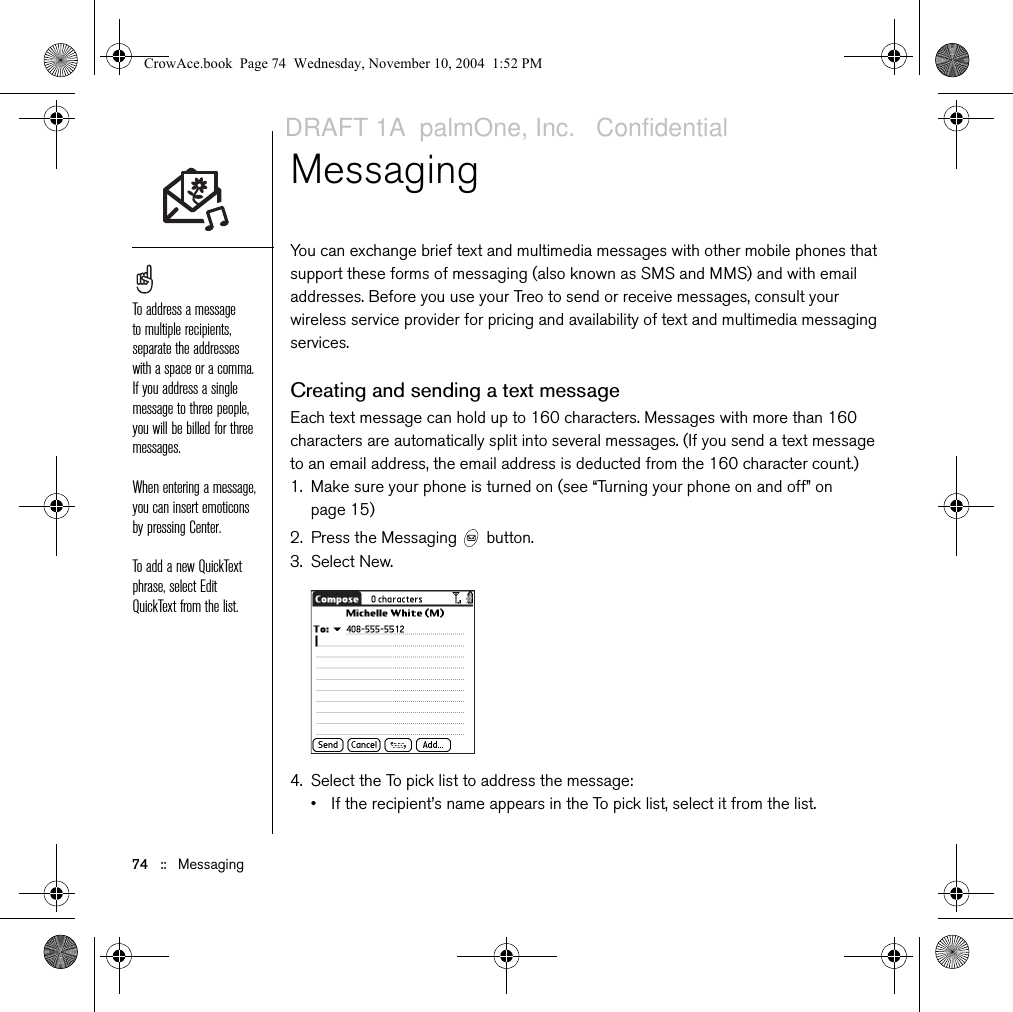 Sending and receiving email   ::   73Attaching a signature to a messageYou can attach a personal signature, with info like your company&apos;s address and fax and telephone numbers, to the bottom of all messages you send.1. From any mailbox screen, open the menus  .2. Select Options, and then select Preferences.3. Select Signature.4. Check the Attach Signature box.5. Enter your signature information, and then select OK.Working with Microsoft Exchange ActiveSyncMicrosoft Exchange ActiveSync works with the VersaMail and Calendar applications on your phone to directly access corporate groupware information on a Microsoft Exchange 2003 server. You can access business email and calendar info on the Exchange 2003 server from your phone without using a desktop computer.When you create an ActiveSync account in the VersaMail application, both your email and calendar info synchronize directly with the Exchange server; information does not synchronize with the desktop software application on your computer, such as Microsoft Outlook or Palm Desktop software. Other information, such as contacts, tasks, and memos, continues to synchronize with your desktop software.For complete information on using a Microsoft Exchange ActiveSync account, see the VersaMail User Guide on the CD. The POP protocol does not support retrieval of unread mail only from the server. If you have a POP email account, VersaMail downloads all messages regardless of whether you have read them, and regardless of whether this box is checked.Your phone must be able to establish a GPRS connection in order to download the Xpress Mail application.CrowAce.book  Page 73  Wednesday, November 10, 2004  1:52 PMDRAFT 1A  palmOne, Inc.   Confidential