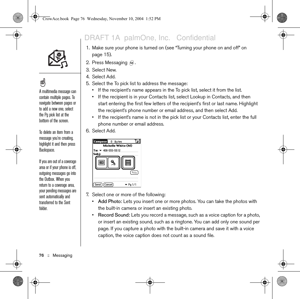 Messaging   ::   75• If the recipient is in your Contacts list, select Lookup in Contacts, and then enter the first few letters of the recipient’s first or last name. Highlight the recipient’s phone number or email address, and then select Add.• If the recipient’s name is not in the pick list or your Contacts list, enter the full phone number or email address. 5. Enter your message, or select QuickText   to insert predefined phrases.6. (Optional) Open the menus  , and then select a priority setting on the Compose menu.7. Select Send.Creating and sending a multimedia messageMultimedia messages consist of photos, videos, text, and sounds presented as one or more pages. Even if your phone does not include a camera, you can still send, receive, and view photos and videos. You can include any of the following items: •Ringtones•MIDI•iMelody•Sound clips•AMR•Photos•JPEG•GIF•BMP• TIFF (including LZW compressed files)•Videos•MPEG4•H.263•3GPWhen addressing a message, you may need to press Option to enter letters or numbers. The Option Lock setting defaults to the setting you used the last time you addressed a message.Not all symbols available on your phone may be used in text messages. The Messaging application automatically replaces invalid characters before it sends your message.Select Save as Draft to save a draft of the message without sending it. To access the draft, select the category pick list at the top of the screen and select Drafts. CrowAce.book  Page 75  Wednesday, November 10, 2004  1:52 PMDRAFT 1A  palmOne, Inc.   Confidential