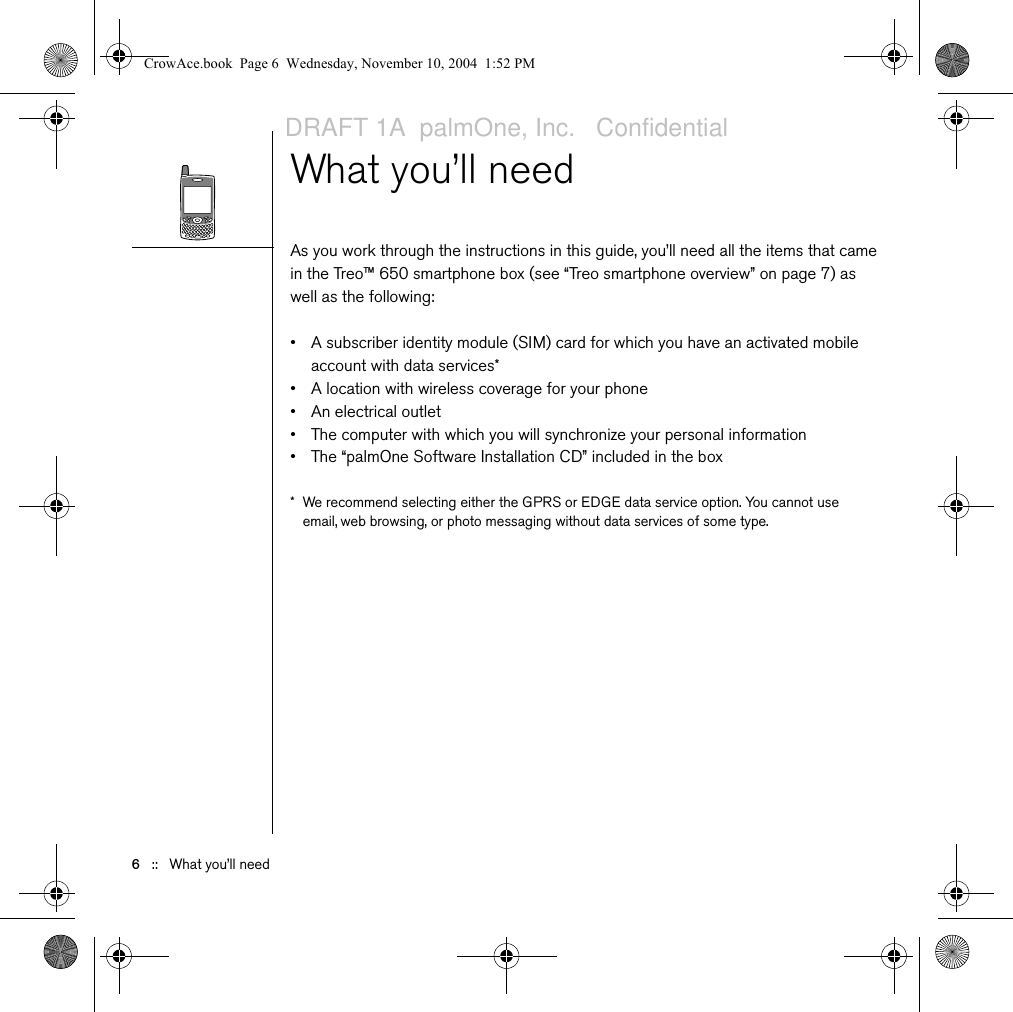 6   ::   What you’ll needWhat you’ll needAs you work through the instructions in this guide, you’ll need all the items that came in the Treo™ 650 smartphone box (see “Treo smartphone overview” on page 7) as well as the following:• A subscriber identity module (SIM) card for which you have an activated mobile account with data services*• A location with wireless coverage for your phone • An electrical outlet• The computer with which you will synchronize your personal information• The “palmOne Software Installation CD” included in the box* We recommend selecting either the GPRS or EDGE data service option. You cannot use email, web browsing, or photo messaging without data services of some type.CrowAce.book  Page 6  Wednesday, November 10, 2004  1:52 PMDRAFT 1A  palmOne, Inc.   Confidential