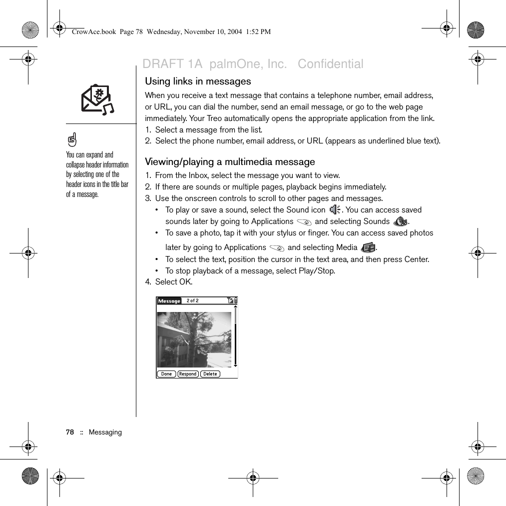 Messaging   ::   77•Add Movie: Lets you insert one or more movies. You can capture a movie with the built-in camera or insert an existing video clip. If you insert a movie, you cannot add photos or sounds to the same page.8. Enter a subject and a text message or caption.9. (Optional) Select Preview to view the message as the recipient will see it.10. Select Send.Receiving messagesWhen your phone is on and in an area of wireless coverage, you will automatically receive new text messages. For multimedia messages, you can configure your Treo to automatically download new messages or to notify you that a message is ready to download. You can also configure your Treo to notify you when a new text or multimedia message arrives, using a ringtone and vibration or an onscreen alert. The new message alert may include any of the following buttons:•OK: Dismisses the alert and places the message in your Inbox.•Reply: Opens the Chat View so you can respond to the message. •Call Back: Dials the sender’s phone number.•Go To Msg: Opens the message so you can view its full contents.If you have multiple alerts, the Alert screen displays all your pending alerts. Select an item’s description to jump to that item, or check the box to clear that item. To view all your pending alerts from any screen on your phone, press and hold Center.You can send and receive text messages even while you are on a phone call. This is easiest when using a hands-free headset or the speakerphone.CrowAce.book  Page 77  Wednesday, November 10, 2004  1:52 PMDRAFT 1A  palmOne, Inc.   Confidential