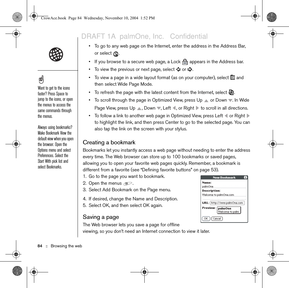 Browsing the web   ::   83Browsing the webThe Web browser on your Treo provides quick and easy access to web pages. You can view most sites you use on your computer, including those with security and advanced features, such as JavaScript and frames. To browse the web, you must activate data services from your wireless service provider. Viewing a web pageThe Blazer® Web browser uses patent-pending technology to optimize web pages for your phone. By default, the browser reformats web pages into a single column and resizes images on your screen. This way, you can see most content without scrolling left or right.1. Make sure your phone is turned on (see “Turning your phone on and off” on page 15).2. Go to Applications   and select Web  . 3. Navigate to the web page you want:• To view mobile content designed specifically for your Treo, select  .The navigation bar shows status info while a page is loading. You don’t have to wait for a page to fully load to navigate within the page or to select a link to another page. To adjust the font size, open the Options menu and select Font. To fit more text on the screen, select Small. To make the text easier to read, select Large.CrowAce.book  Page 83  Wednesday, November 10, 2004  1:52 PMDRAFT 1A  palmOne, Inc.   Confidential