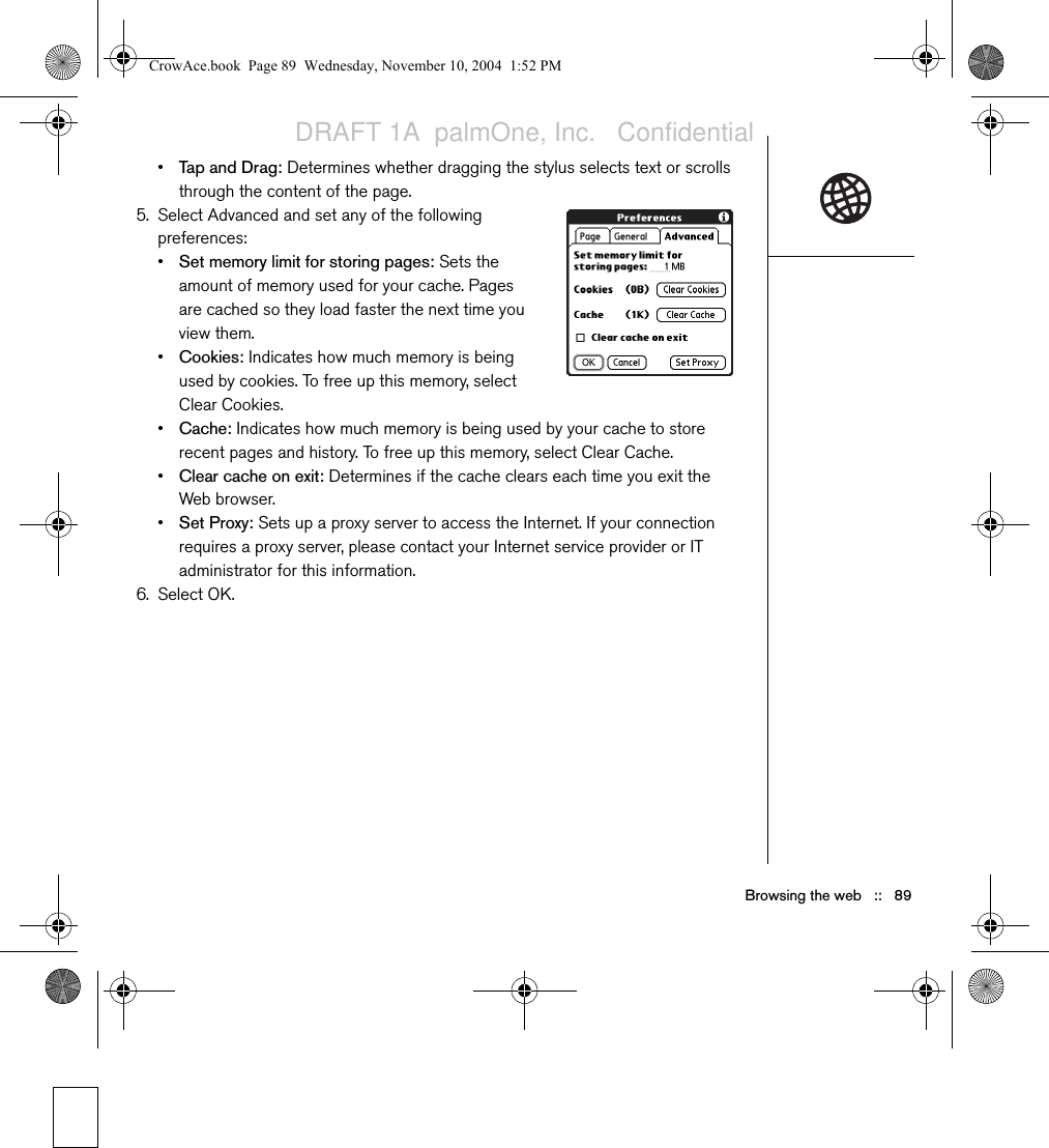 88   ::   Browsing the webCustomizing your Web browser settings1. Open the menus  .2. Select Options, and then select Preferences.3. Select Page and set any of the following preferences:•Start With: Determines which view displays every time you open the Web browser.•Home Page: Sets the page that appears when you select  . Your wireless service provider may have locked this setting.•Restore Default: Selects the original home page, if you changed it.•Show Address Bar: Sets whether the web address appears in Page View. When it is visible, you can select the pick list to go to a previously viewed page or enter a URL directly from Page View.4. Select General and set any of the following preferences:•Disable Auto Complete: Determines whether the Web browser suggests text, based on your previous entries, when you begin entering info.•Disable Images (faster): Determines whether images appear when you load a web page. If you don’t view images, web pages will load faster. If you select not to view images, you can still see any image by selecting the placeholder box on the web page.•Disable JavaScript: Bypasses JavaScript elements on the web pages you view.•Disable Cookies: Determines if some web sites can store personalized info on your Treo. Some sites do not work properly if you select this option.Visit secure websites. The security certificates and 128-bit SSL, strong encryption let you browse secure sites, such as online shopping, banking, and email. Remember: Some secure sites also require specific browsers, and may not work with the Web browser.The Web browser supports JavaScript, Secure Socket Layer (SSL), and cookies, but does not support plug-ins (Flash, Shockwave, etc.) or Java applets.CrowAce.book  Page 88  Wednesday, November 10, 2004  1:52 PMDRAFT 1A  palmOne, Inc.   Confidential