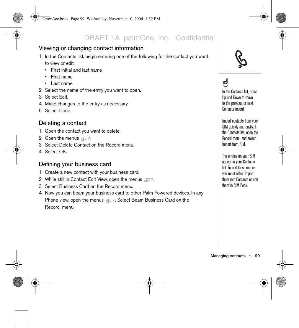 Managing contacts   ::   99Viewing or changing contact information1. In the Contacts list, begin entering one of the following for the contact you want to view or edit:• First initial and last name•First name•Last name2. Select the name of the entry you want to open.3. Select Edit.4. Make changes to the entry as necessary.5. Select Done.Deleting a contact1. Open the contact you want to delete.2. Open the menus  .3. Select Delete Contact on the Record menu.4. Select OK. Defining your business card1. Create a new contact with your business card.2. While still in Contact Edit View, open the menus  .3. Select Business Card on the Record menu.4. Now you can beam your business card to other Palm Powered devices. In any Phone view, open the menus  . Select Beam Business Card on the Record menu.In the Contacts list, press Up and Down to move to the previous or next Contacts record.Import contacts from your SIM quickly and easily. In the Contacts list, open the Record menu and select Import from SIM.The entries on your SIM appear in your Contacts list. To edit these entries you must either Import them into Contacts or edit them in SIM Book.CrowAce.book  Page 99  Wednesday, November 10, 2004  1:52 PMDRAFT 1A  palmOne, Inc.   Confidential