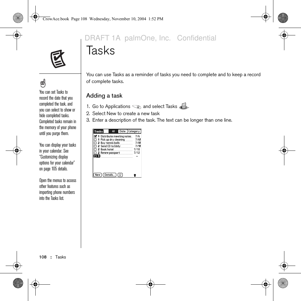 108   ::   TasksTasks You can use Tasks as a reminder of tasks you need to complete and to keep a record of complete tasks. Adding a task1. Go to Applications   and select Tasks  . 2. Select New to create a new task3. Enter a description of the task. The text can be longer than one line.You can set Tasks to record the date that you completed the task, and you can select to show or hide completed tasks. Completed tasks remain in the memory of your phone until you purge them.You can display your tasks in your calendar. See “Customizing display options for your calendar” on page 105 details.Open the menus to access other features such as importing phone numbers into the Tasks list.CrowAce.book  Page 108  Wednesday, November 10, 2004  1:52 PMDRAFT 1A  palmOne, Inc.   Confidential