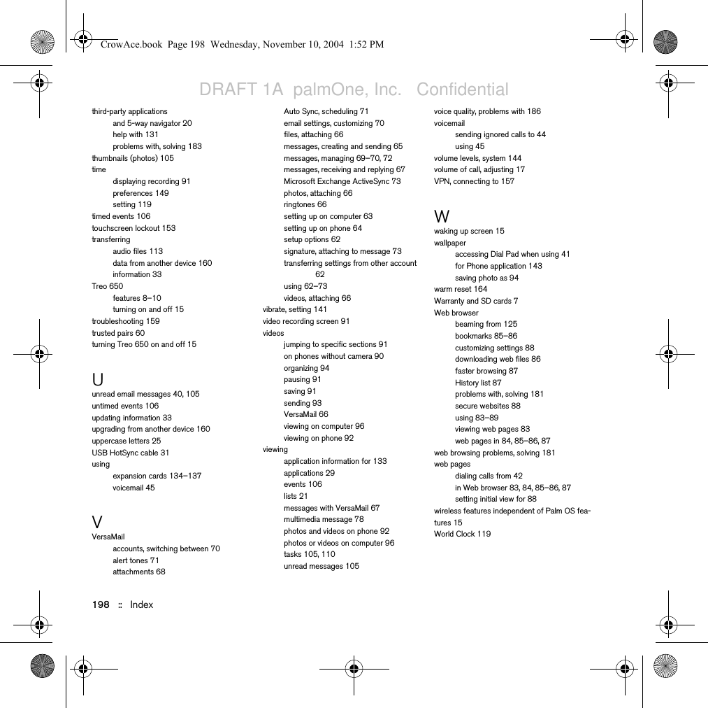 198   ::   Indexthird-party applicationsand 5-way navigator 20help with 131problems with, solving 183thumbnails (photos) 105timedisplaying recording 91preferences 149setting 119timed events 106touchscreen lockout 153transferringaudio files 113data from another device 160information 33Treo 650features 8–10turning on and off 15troubleshooting 159trusted pairs 60turning Treo 650 on and off 15Uunread email messages 40, 105untimed events 106updating information 33upgrading from another device 160uppercase letters 25USB HotSync cable 31usingexpansion cards 134–137voicemail 45VVersaMailaccounts, switching between 70alert tones 71attachments 68Auto Sync, scheduling 71email settings, customizing 70files, attaching 66messages, creating and sending 65messages, managing 69–70, 72messages, receiving and replying 67Microsoft Exchange ActiveSync 73photos, attaching 66ringtones 66setting up on computer 63setting up on phone 64setup options 62signature, attaching to message 73transferring settings from other account 62using 62–73videos, attaching 66vibrate, setting 141video recording screen 91videosjumping to specific sections 91on phones without camera 90organizing 94pausing 91saving 91sending 93VersaMail 66viewing on computer 96viewing on phone 92viewingapplication information for 133applications 29events 106lists 21messages with VersaMail 67multimedia message 78photos and videos on phone 92photos or videos on computer 96tasks 105, 110unread messages 105voice quality, problems with 186voicemailsending ignored calls to 44using 45volume levels, system 144volume of call, adjusting 17VPN, connecting to 157Wwaking up screen 15wallpaperaccessing Dial Pad when using 41for Phone application 143saving photo as 94warm reset 164Warranty and SD cards 7Web browserbeaming from 125bookmarks 85–86customizing settings 88downloading web files 86faster browsing 87History list 87problems with, solving 181secure websites 88using 83–89viewing web pages 83web pages in 84, 85–86, 87web browsing problems, solving 181web pagesdialing calls from 42in Web browser 83, 84, 85–86, 87setting initial view for 88wireless features independent of Palm OS fea-tures 15World Clock 119CrowAce.book  Page 198  Wednesday, November 10, 2004  1:52 PMDRAFT 1A  palmOne, Inc.   Confidential