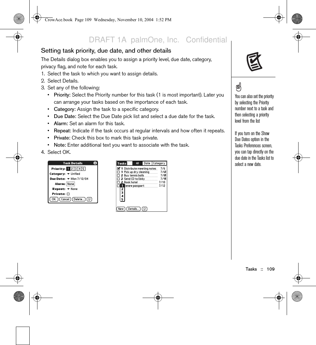 Tasks   ::   109Setting task priority, due date, and other detailsThe Details dialog box enables you to assign a priority level, due date, category, privacy flag, and note for each task. 1. Select the task to which you want to assign details.2. Select Details.3. Set any of the following: •Priority: Select the Priority number for this task (1 is most important). Later you can arrange your tasks based on the importance of each task.•Category: Assign the task to a specific category.•Due Date: Select the Due Date pick list and select a due date for the task.•Alarm: Set an alarm for this task.•Repeat: Indicate if the task occurs at regular intervals and how often it repeats.•Private: Check this box to mark this task private.•Note: Enter additional text you want to associate with the task.4. Select OK.You can also set the priority by selecting the Priority number next to a task and then selecting a priority level from the listIf you turn on the Show Due Dates option in the Tasks Preferences screen, you can tap directly on the due date in the Tasks list to select a new date.CrowAce.book  Page 109  Wednesday, November 10, 2004  1:52 PMDRAFT 1A  palmOne, Inc.   Confidential