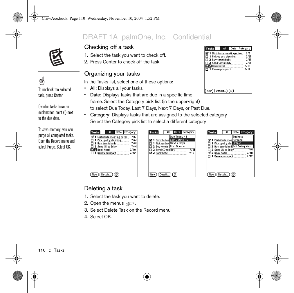 110   ::   TasksChecking off a task1. Select the task you want to check off.2. Press Center to check off the task.Organizing your tasksIn the Tasks list, select one of these options:•All: Displays all your tasks.•Date: Displays tasks that are due in a specific time frame. Select the Category pick list (in the upper-right) to select Due Today, Last 7 Days, Next 7 Days, or Past Due.•Category: Displays tasks that are assigned to the selected category. Select the Category pick list to select a different category. Deleting a task1. Select the task you want to delete.2. Open the menus  .3. Select Delete Task on the Record menu.4. Select OK.To uncheck the selected task, press Center.Overdue tasks have an exclamation point (!) next to the due date.To save memory, you can purge all completed tasks. Open the Record menu and select Purge. Select OK.CrowAce.book  Page 110  Wednesday, November 10, 2004  1:52 PMDRAFT 1A  palmOne, Inc.   Confidential