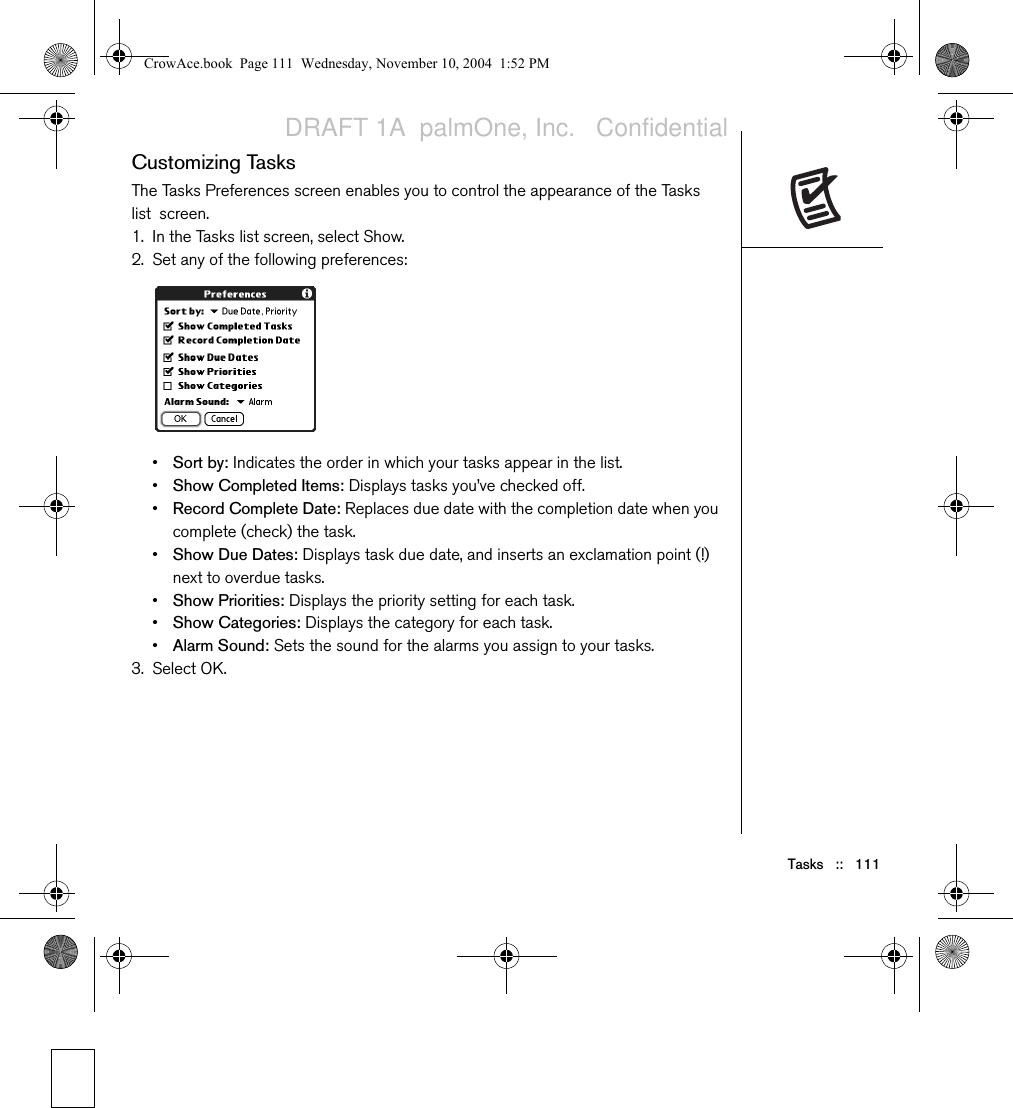 Tasks   ::   111Customizing TasksThe Tasks Preferences screen enables you to control the appearance of the Tasks list screen.1. In the Tasks list screen, select Show.2. Set any of the following preferences:•Sort by: Indicates the order in which your tasks appear in the list.•Show Completed Items: Displays tasks you’ve checked off.•Record Complete Date: Replaces due date with the completion date when you complete (check) the task.•Show Due Dates: Displays task due date, and inserts an exclamation point (!) next to overdue tasks.•Show Priorities: Displays the priority setting for each task.•Show Categories: Displays the category for each task.•Alarm Sound: Sets the sound for the alarms you assign to your tasks.3. Select OK.CrowAce.book  Page 111  Wednesday, November 10, 2004  1:52 PMDRAFT 1A  palmOne, Inc.   Confidential