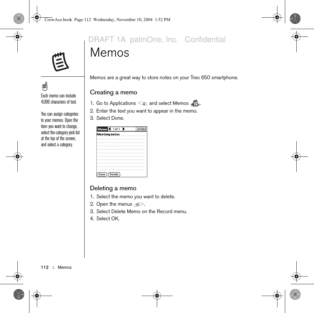 112   ::   MemosMemos Memos are a great way to store notes on your Treo 650 smartphone. Creating a memo1. Go to Applications   and select Memos  .2. Enter the text you want to appear in the memo. 3. Select Done.Deleting a memo1. Select the memo you want to delete.2. Open the menus  .3. Select Delete Memo on the Record menu.4. Select OK.Each memo can include 4,096 characters of text.You can assign categories to your memos. Open the item you want to change, select the category pick list at the top of the screen, and select a category. CrowAce.book  Page 112  Wednesday, November 10, 2004  1:52 PMDRAFT 1A  palmOne, Inc.   Confidential