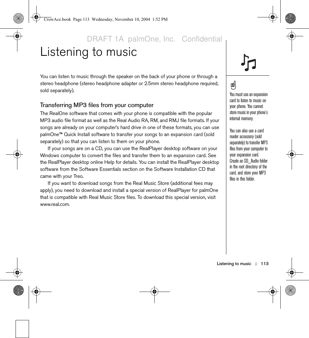 Listening to music   ::   113Listening to musicYou can listen to music through the speaker on the back of your phone or through a stereo headphone (stereo headphone adapter or 2.5mm stereo headphone required, sold separately).Transferring MP3 files from your computerThe RealOne software that comes with your phone is compatible with the popular MP3 audio file format as well as the Real Audio RA, RM, and RMJ file formats. If your songs are already on your computer’s hard drive in one of these formats, you can use palmOne™ Quick Install software to transfer your songs to an expansion card (sold separately) so that you can listen to them on your phone. If your songs are on a CD, you can use the RealPlayer desktop software on your Windows computer to convert the files and transfer them to an expansion card. See the RealPlayer desktop online Help for details. You can install the RealPlayer desktop software from the Software Essentials section on the Software Installation CD that came with your Treo.If you want to download songs from the Real Music Store (additional fees may apply), you need to download and install a special version of RealPlayer for palmOne that is compatible with Real Music Store files. To download this special version, visit www.real.com.You must use an expansion card to listen to music on your phone. You cannot store music in your phone’s internal memory.You can also use a card reader accessory (sold separately) to transfer MP3 files from your computer to your expansion card. Create an SD_Audio folder in the root directory of the card, and store your MP3 files in this folder.CrowAce.book  Page 113  Wednesday, November 10, 2004  1:52 PMDRAFT 1A  palmOne, Inc.   Confidential