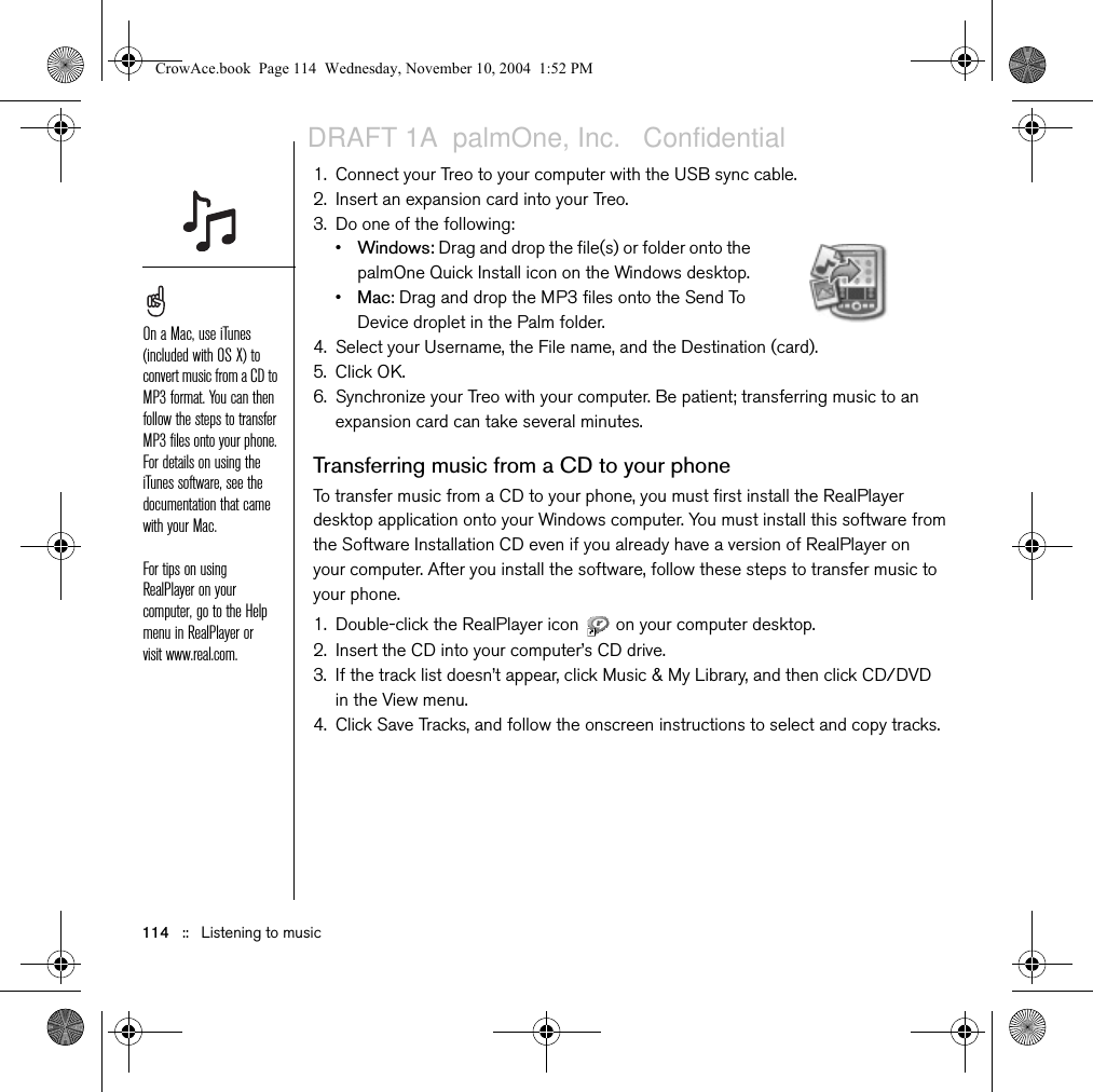 114   ::   Listening to music1. Connect your Treo to your computer with the USB sync cable.2. Insert an expansion card into your Treo.3. Do one of the following:•Windows: Drag and drop the file(s) or folder onto the palmOne Quick Install icon on the Windows desktop.•Mac: Drag and drop the MP3 files onto the Send To Device droplet in the Palm folder.4. Select your Username, the File name, and the Destination (card). 5. Click OK.6. Synchronize your Treo with your computer. Be patient; transferring music to an expansion card can take several minutes.Transferring music from a CD to your phoneTo transfer music from a CD to your phone, you must first install the RealPlayer desktop application onto your Windows computer. You must install this software from the Software Installation CD even if you already have a version of RealPlayer on your computer. After you install the software, follow these steps to transfer music to your phone.1. Double-click the RealPlayer icon   on your computer desktop.2. Insert the CD into your computer’s CD drive.3. If the track list doesn’t appear, click Music &amp; My Library, and then click CD/DVD in the View menu.4. Click Save Tracks, and follow the onscreen instructions to select and copy tracks.On a Mac, use iTunes (included with OS X) to convert music from a CD to MP3 format. You can then follow the steps to transfer MP3 files onto your phone. For details on using the iTunes software, see the documentation that came with your Mac.For tips on using RealPlayer on your computer, go to the Help menu in RealPlayer or visit www.real.com.CrowAce.book  Page 114  Wednesday, November 10, 2004  1:52 PMDRAFT 1A  palmOne, Inc.   Confidential