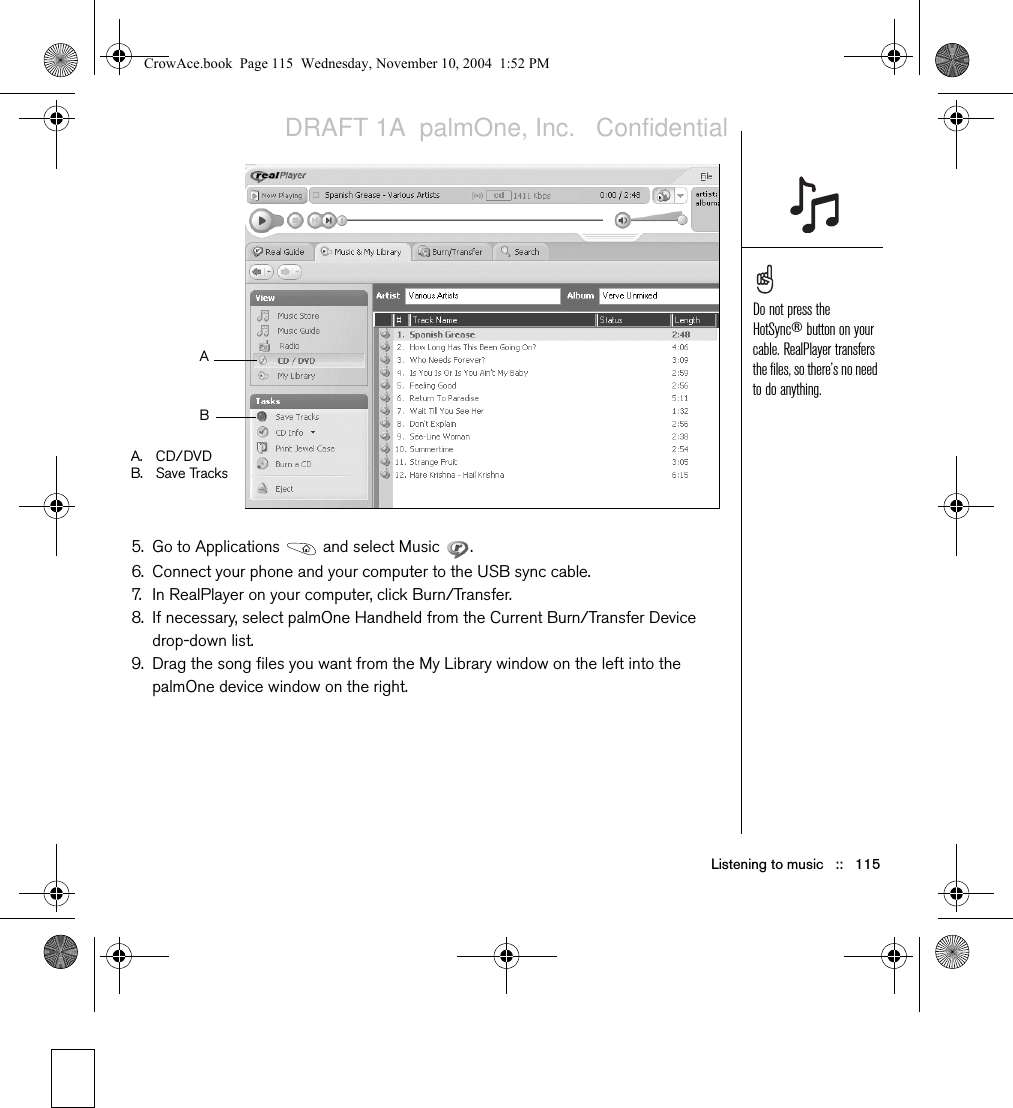 Listening to music   ::   1155. Go to Applications   and select Music  . 6. Connect your phone and your computer to the USB sync cable.7. In RealPlayer on your computer, click Burn/Transfer. 8. If necessary, select palmOne Handheld from the Current Burn/Transfer Device drop-down list.9. Drag the song files you want from the My Library window on the left into the palmOne device window on the right.A.CD/DVDB. Save TracksABDo not press the HotSync® button on your cable. RealPlayer transfers the files, so there’s no need to do anything.CrowAce.book  Page 115  Wednesday, November 10, 2004  1:52 PMDRAFT 1A  palmOne, Inc.   Confidential