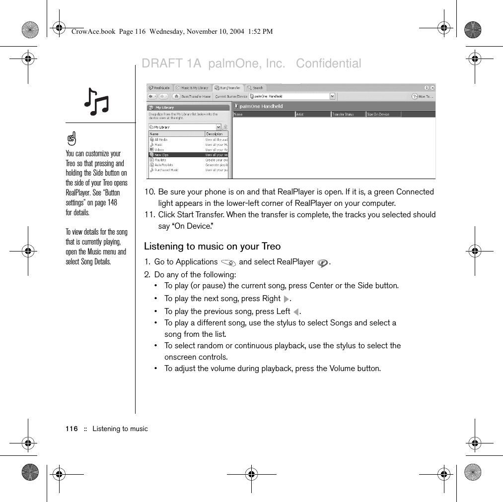 116   ::   Listening to music10. Be sure your phone is on and that RealPlayer is open. If it is, a green Connected light appears in the lower-left corner of RealPlayer on your computer.11. Click Start Transfer. When the transfer is complete, the tracks you selected should say “On Device.”Listening to music on your Treo1. Go to Applications   and select RealPlayer  . 2. Do any of the following:• To play (or pause) the current song, press Center or the Side button.• To play the next song, press Right  . • To play the previous song, press Left  .• To play a different song, use the stylus to select Songs and select a song from the list.• To select random or continuous playback, use the stylus to select the onscreen controls.• To adjust the volume during playback, press the Volume button.You can customize your Treo so that pressing and holding the Side button on the side of your Treo opens RealPlayer. See “Button settings” on page 148 for details.To view details for the song that is currently playing, open the Music menu and select Song Details.CrowAce.book  Page 116  Wednesday, November 10, 2004  1:52 PMDRAFT 1A  palmOne, Inc.   Confidential