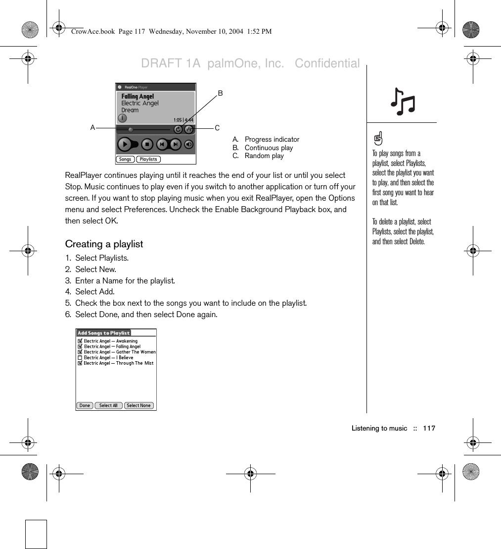Listening to music   ::   117RealPlayer continues playing until it reaches the end of your list or until you select Stop. Music continues to play even if you switch to another application or turn off your screen. If you want to stop playing music when you exit RealPlayer, open the Options menu and select Preferences. Uncheck the Enable Background Playback box, and then select OK.Creating a playlist1. Select Playlists.2. Select New. 3. Enter a Name for the playlist.4. Select Add. 5. Check the box next to the songs you want to include on the playlist.6. Select Done, and then select Done again.A. Progress indicatorB. Continuous playC. Random playABCTo play songs from a playlist, select Playlists, select the playlist you want to play, and then select the first song you want to hear on that list.To delete a playlist, select Playlists, select the playlist, and then select Delete.CrowAce.book  Page 117  Wednesday, November 10, 2004  1:52 PMDRAFT 1A  palmOne, Inc.   Confidential
