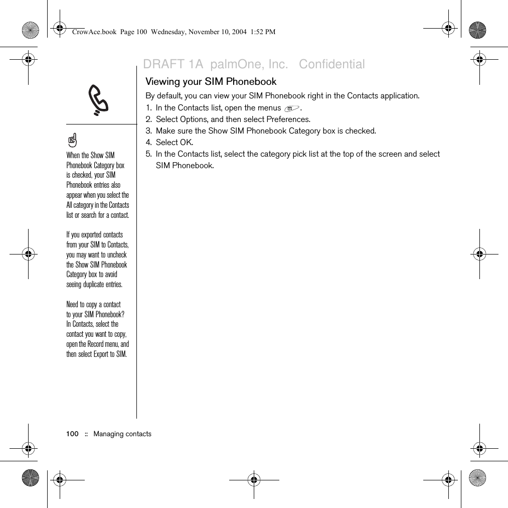 100   ::   Managing contactsViewing your SIM PhonebookBy default, you can view your SIM Phonebook right in the Contacts application. 1. In the Contacts list, open the menus  .2. Select Options, and then select Preferences.3. Make sure the Show SIM Phonebook Category box is checked.4. Select OK.5. In the Contacts list, select the category pick list at the top of the screen and select SIM Phonebook. When the Show SIM Phonebook Category box is checked, your SIM Phonebook entries also appear when you select the All category in the Contacts list or search for a contact.If you exported contacts from your SIM to Contacts, you may want to uncheck the Show SIM Phonebook Category box to avoid seeing duplicate entries.Need to copy a contact to your SIM Phonebook? In Contacts, select the contact you want to copy, open the Record menu, and then select Export to SIM. CrowAce.book  Page 100  Wednesday, November 10, 2004  1:52 PMDRAFT 1A  palmOne, Inc.   Confidential