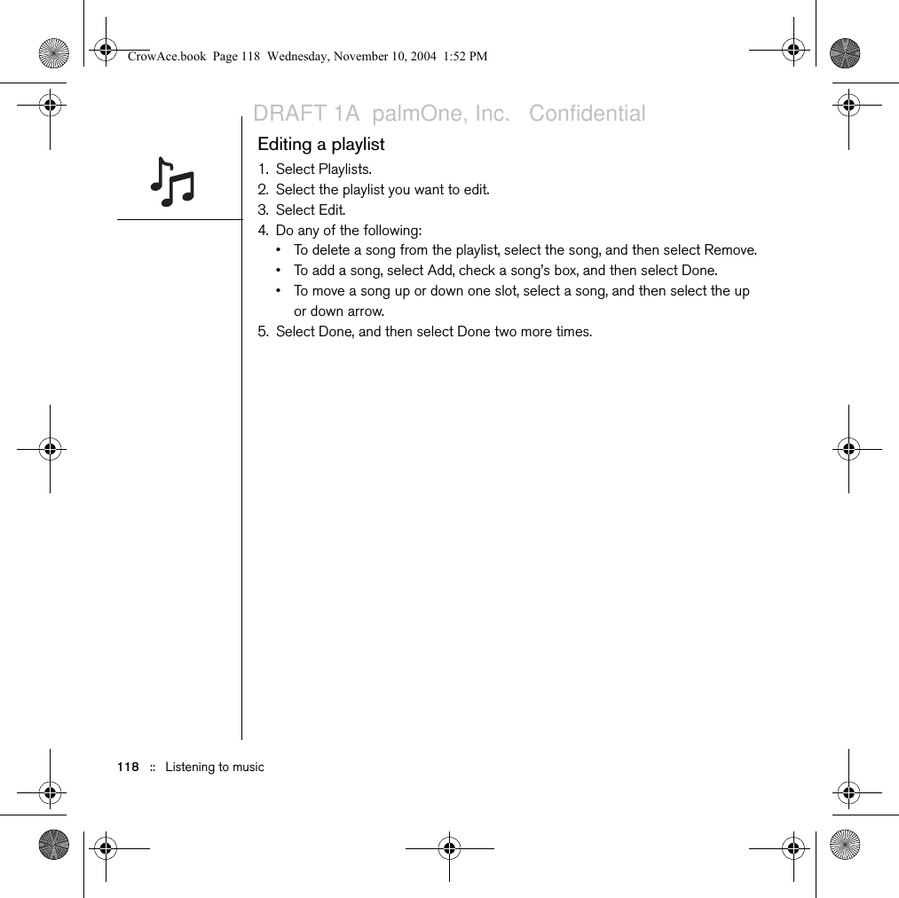 118   ::   Listening to musicEditing a playlist1. Select Playlists.2. Select the playlist you want to edit.3. Select Edit.4. Do any of the following:• To delete a song from the playlist, select the song, and then select Remove.• To add a song, select Add, check a song’s box, and then select Done.• To move a song up or down one slot, select a song, and then select the up or down arrow.5. Select Done, and then select Done two more times.CrowAce.book  Page 118  Wednesday, November 10, 2004  1:52 PMDRAFT 1A  palmOne, Inc.   Confidential