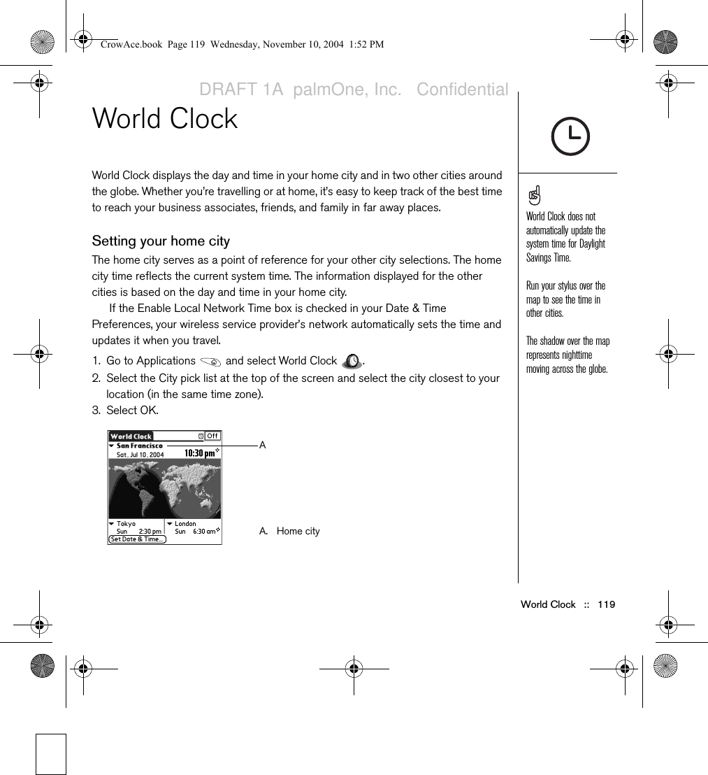 World Clock   ::   119World ClockWorld Clock displays the day and time in your home city and in two other cities around the globe. Whether you’re travelling or at home, it’s easy to keep track of the best time to reach your business associates, friends, and family in far away places.Setting your home cityThe home city serves as a point of reference for your other city selections. The home city time reflects the current system time. The information displayed for the other cities is based on the day and time in your home city.If the Enable Local Network Time box is checked in your Date &amp; Time Preferences, your wireless service provider’s network automatically sets the time and updates it when you travel.1. Go to Applications   and select World Clock  .2. Select the City pick list at the top of the screen and select the city closest to your location (in the same time zone).3. Select OK.World Clock does not automatically update the system time for Daylight Savings Time.Run your stylus over the map to see the time in other cities.The shadow over the map represents nighttime moving across the globe.A. Home cityACrowAce.book  Page 119  Wednesday, November 10, 2004  1:52 PMDRAFT 1A  palmOne, Inc.   Confidential