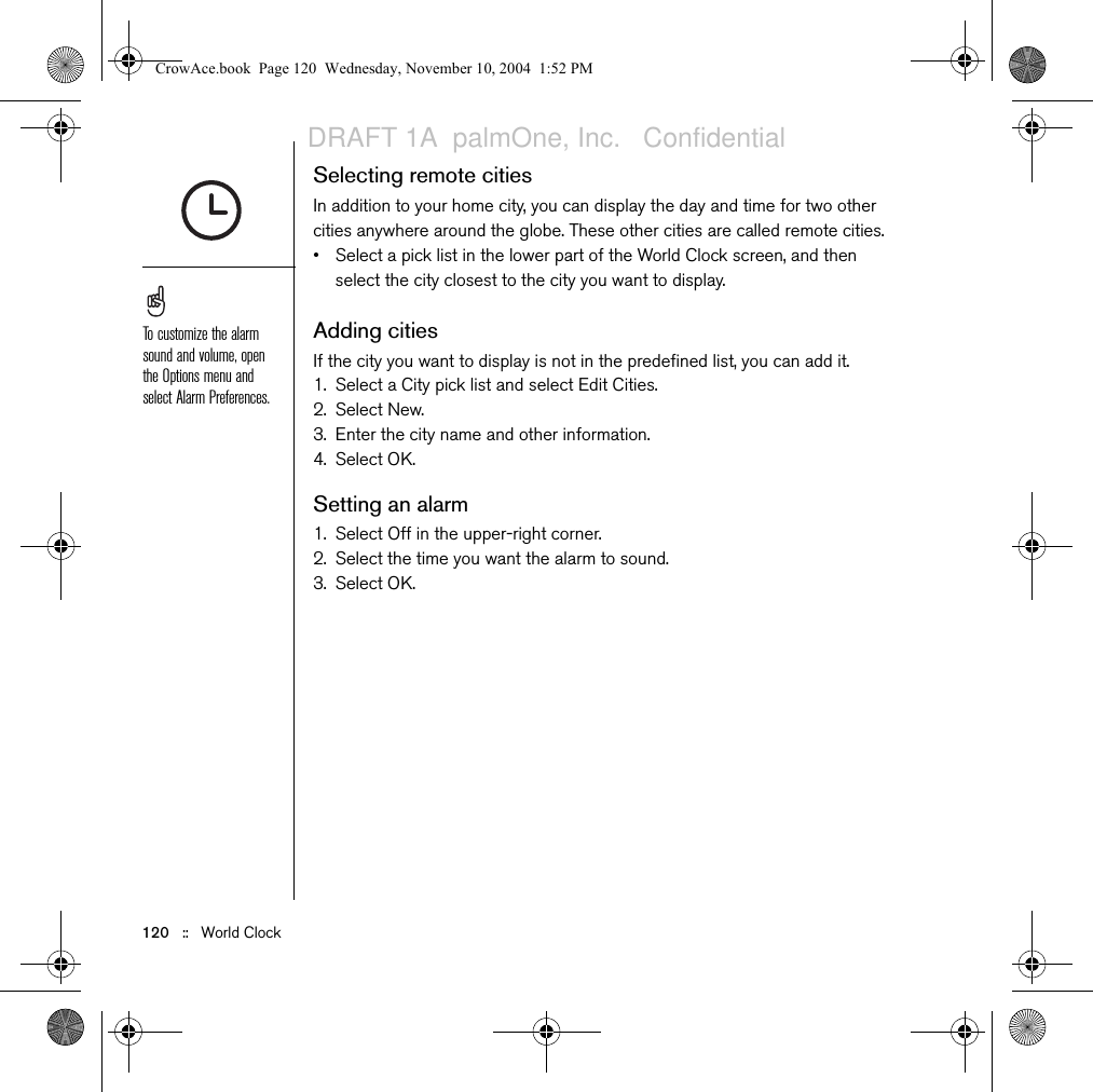 120   ::   World ClockSelecting remote citiesIn addition to your home city, you can display the day and time for two other cities anywhere around the globe. These other cities are called remote cities.• Select a pick list in the lower part of the World Clock screen, and then select the city closest to the city you want to display.Adding citiesIf the city you want to display is not in the predefined list, you can add it.1. Select a City pick list and select Edit Cities.2. Select New.3. Enter the city name and other information.4. Select OK.Setting an alarm1. Select Off in the upper-right corner.2. Select the time you want the alarm to sound.3. Select OK.To customize the alarm sound and volume, open the Options menu and select Alarm Preferences.CrowAce.book  Page 120  Wednesday, November 10, 2004  1:52 PMDRAFT 1A  palmOne, Inc.   Confidential