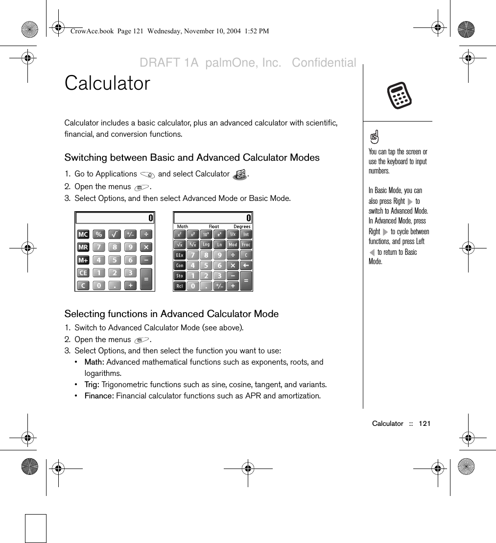 Calculator   ::   121CalculatorCalculator includes a basic calculator, plus an advanced calculator with scientific, financial, and conversion functions. Switching between Basic and Advanced Calculator Modes1. Go to Applications   and select Calculator  .2. Open the menus  .3. Select Options, and then select Advanced Mode or Basic Mode.Selecting functions in Advanced Calculator Mode1. Switch to Advanced Calculator Mode (see above).2. Open the menus  . 3. Select Options, and then select the function you want to use:•Math: Advanced mathematical functions such as exponents, roots, and logarithms.•Trig: Trigonometric functions such as sine, cosine, tangent, and variants.•Finance: Financial calculator functions such as APR and amortization.You can tap the screen or use the keyboard to input numbers.In Basic Mode, you can also press Right   to switch to Advanced Mode. In Advanced Mode, press Right   to cycle between functions, and press Left  to return to Basic Mode. CrowAce.book  Page 121  Wednesday, November 10, 2004  1:52 PMDRAFT 1A  palmOne, Inc.   Confidential
