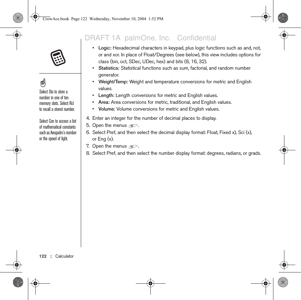 122   ::   Calculator•Logic: Hexadecimal characters in keypad, plus logic functions such as and, not, or and xor. In place of Float/Degrees (see below), this view includes options for class (bin, oct, SDec, UDec, hex) and bits (8, 16, 32).•Statistics: Statistical functions such as sum, factorial, and random number generator.•Weight/Temp: Weight and temperature conversions for metric and English values.•Length: Length conversions for metric and English values.•Area: Area conversions for metric, traditional, and English values.•Volume: Volume conversions for metric and English values.4. Enter an integer for the number of decimal places to display.5. Open the menus  . 6. Select Pref, and then select the decimal display format: Float, Fixed x), Sci (x), or Eng (x).7. Open the menus  . 8. Select Pref, and then select the number display format: degrees, radians, or grads.Select Sto to store a number in one of ten memory slots. Select Rcl to recall a stored number.Select Con to access a list of mathematical constants such as Avogadro’s number or the speed of light.CrowAce.book  Page 122  Wednesday, November 10, 2004  1:52 PMDRAFT 1A  palmOne, Inc.   Confidential